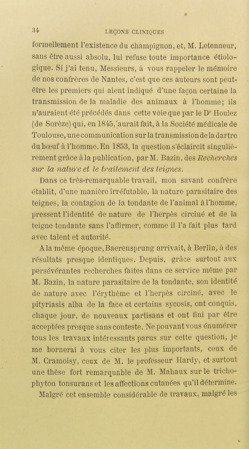 formellement l'existence du champignon, et, M. Letenneur, sans être aussi absolu, lui refuse toute importance étiolo- gique. Si j'ai tenu, Messieurs, à vous rappeler le mémoire de nos confrères de Nantes, c'est que ces auteurs sont peut- être les premiers qui aient indiqué d'une façon certaine la transmission de la maladie des animaux à l'homme; ils n'auraient été précédés dans cette voie que par le D' Houlez (de Sorèze) qui, en 1845,'aurait fait, à la Société médicale de Toulouse, une communication sur la transmission de la dartre du bœuf à l'homme. En 1853, la question s'éclaircit singuliè- rement grâce à la publication, par M. Bazin, des Recherches sur la nature et le traitement des teignes. Dans ce très-remarquable travail, mon savant confrère établit, d'une manière irréfutable, la nature parasitaire des teignes, la contagion de la tondante de l'animal à l'homme, pressent l'identité de nature de l'herpès circiné et de la teigne tondante sans l'affirmer, comme il l'afait plus tard avec talent et autorité. Ala môme époque,Baerensprung arrivait, à Berlin, à des résultats presque identiques. Depuis, grâce surtout aux persévérantes recherches faites dans ce service même par M. Bazin, la nature parasitaire de la tondante, son identité de nature avec l'érythème et l'herpès circiné, avec le pityriasis alba de la face et certains sycosis, ont conquis, chaque jour, de nouveaux partisans et ont fini par être acceptées presque sans conteste. Ne pouvant vous énumérer tous les travaux intéressants parus sur cette question, je me bornerai à vous citer les plus importants, ceux de M. Cramoisy, ceux de M. le professeur Hardy, et surtout une thèse fort remarquable de M. Mahaux sur le tricho- phyton tonsuranset les affections cutanées qu'il détermine. Malgré cet ensemble considérable de travaux, malgré les