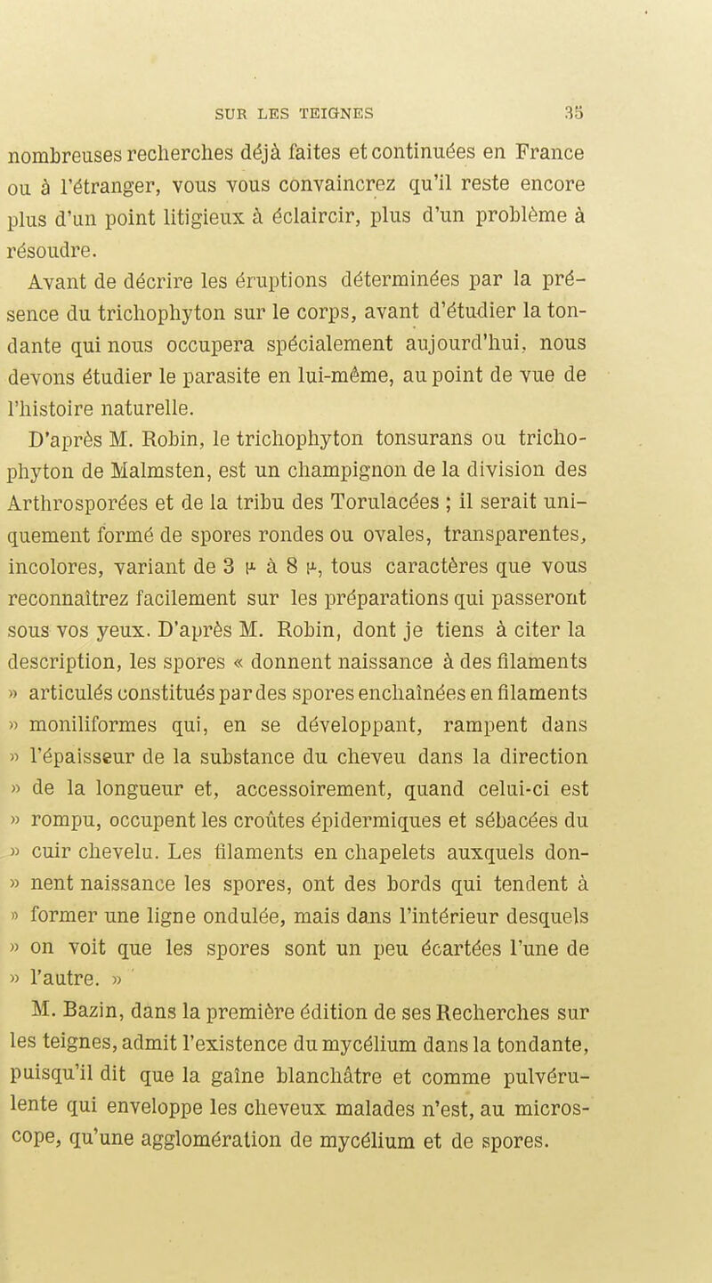 nombreuses recherches déjà faites et continuées en France ou à l'étranger, vous vous convaincrez qu'il reste encore plus d'un point litigieux à éclaircir, plus d'un problème à résoudre. Avant de décrire les éruptions déterminées par la pré- sence du trichophyton sur le corps, avant d'étudier la ton- dante qui nous occupera spécialement aujourd'hui, nous devons étudier le parasite en lui-même, au point de vue de l'histoire naturelle. D'après M. Robin, le trichophyton tonsurans ou tricho- phyton de Malmsten, est un champignon de la division des Arthrosporées et de la tribu des Torulacées ; il serait uni- quement formé de spores rondes ou ovales, transparentes, incolores, variant de 3 h- à 8 h-, tous caractères que vous reconnaîtrez facilement sur les préparations qui passeront sous vos yeux. D'après M. Robin, dont je tiens à citer la description, les spores « donnent naissance à des filaments » articulés constitués par des spores enchaînées en filaments » moniliformes qui, en se développant, rampent dans » l'épaisseur de la substance du cheveu dans la direction « de la longueur et, accessoirement, quand celui-ci est » rompu, occupent les croûtes épidermiques et sébacées du » cuir chevelu. Les filaments en chapelets auxquels don- » nent naissance les spores, ont des bords qui tendent à » former une ligne ondulée, mais dans l'intérieur desquels » on voit que les spores sont un peu écartées l'une de » l'autre. » M. Bazin, dans la première édition de ses Recherches sur les teignes, admit l'existence du mycélium dans la tondante, puisqu'il dit que la gaîne blanchâtre et comme pulvéru- lente qui enveloppe les cheveux malades n'est, au micros- cope, qu'une agglomération de mycélium et de spores.