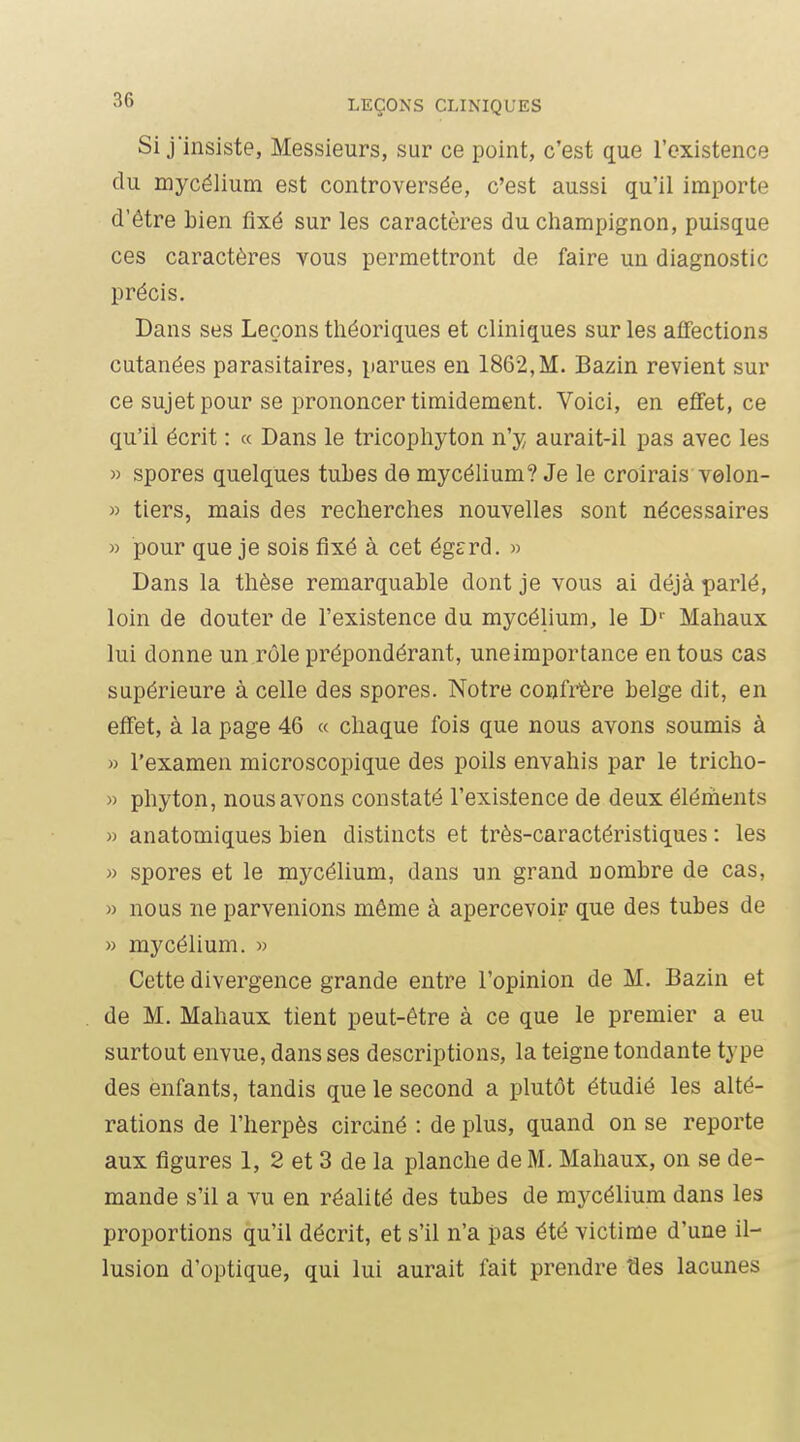 Si j'insiste, Messieurs, sur ce point, c'est que l'existence du mycélium est controversée, c'est aussi qu'il importe d'être bien fixé sur les caractères du champignon, puisque ces caractères vous permettront de faire un diagnostic précis. Dans ses Leçons tliéoriques et cliniques sur les affections cutanées parasitaires, parues en 1862,M. Bazin revient sur ce sujet pour se prononcer timidement. Voici, en efifet, ce qu'il écrit : « Dans le tricophyton n'y aurait-il pas avec les » spores quelques tubes de mycélium? Je le croirais velon- » tiers, mais des recherches nouvelles sont nécessaires » pour que je sois fixé à cet égcrd. » Dans la thèse remarquable dont je vous ai déjà parlé, loin de douter de l'existence du mycélium, le D' Mahaux lui donne un rôle prépondérant, uneimportance en tous cas supérieure à celle des spores. Notre confrôre belge dit, en effet, à la page 46 « chaque fois que nous avons soumis à » l'examen microscopique des poils envahis par le tricho- » phyton, nous avons constaté l'existence de deux éléments » anatomiques bien distincts et très-caractéristiques : les » spores et le mycélium, dans un grand nombre de cas, » nous ne parvenions même à apercevoir que des tubes de » mycélium. « Cette divergence grande entre l'opinion de M. Bazin et de M. Mahaux tient peut-être à ce que le premier a eu surtout envue, dans ses descriptions, la teigne tondante type des enfants, tandis que le second a plutôt étudié les alté- rations de l'herpès circiné : de plus, quand on se reporte aux figures 1, 2 et 3 de la planche de M. Mahaux, on se de- mande s'il a vu en réalité des tubes de mycélium dans les proportions qu'il décrit, et s'il n'a pas été victime d'une il- lusion d'optique, qui lui aurait fait prendre ties lacunes