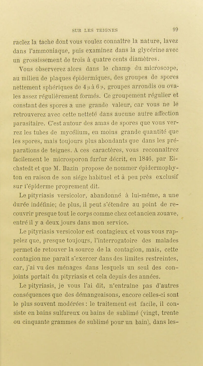 raclez la tache dont vous voulez connaître la nature, lavez dans l'ammoniaque, puis examinez dans la glycérine avec un grossissement de trois à quatre cents diamètres. Vous observerez alors dans le champ du microscope, au milieu de plaques épidermiques, des groupes de spores nettement sphériques de 4ixà 6 [a, groupes arrondis ou ova- les assez régulièrement formés. Ce groupement régulier et constant des spores a une grande valeur, car vous ne le retrouverez avec cette netteté dans aucune autre affection parasitaire. C'est autour des amas de spores que vous ver- rez les tubes de mycélium, en moins grande quantité que les spores, mais toujours plus abondants que dans les pré- parations de teignes. A ces caractères, vous reconnaîtrez facilement le microsporon furfur décrit, en 1846, par Ei- chstedt et que M. Bazin propose de nommer épidermophy- ton en raison de son siège habituel et à peu près exclusif sur l'épiderme proprement dit. Le pityriasis versicolor, abandonné à lui-même, a une durée indéfinie; de plus, il peut s'étendre au point de re- couvrir presque tout le corps comme chez cetancien zouave, entré il y a deux jours dans mon service. Le pityriasis versicolor est contagieux et vous vous rap- pelez que, presque toujours, l'interrogatoire des malades permet de retouver la source de la contagion, mais, cette contagion me paraît s'exercer dans des limites restreintes, car, j'ai vu des ménages dans lesquels un seul des con- joints portait du pityriasis et cela depuis des années. Le pityriasis, je vous l'ai dit, n'entraîne pas d'autres conséquences que des démangeaisons, encore celles-ci sont le plus souvent modérées : le traitement est facile, il con- siste en bains sulfureux cubains de sublimé (vingt, trente ou cinquante grammes de sublimé pour un bain), dans les-