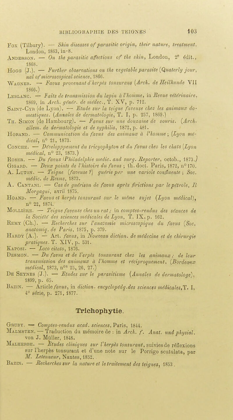 Fox (Tilbury). •— Skin diseuses of parasUic origin, their nature, treatment. Londoii, 1803, ia-8. Andebson. — On tho parasitic a/fections of the skiii, London, 2° édit., 1808. HoGG (J.). — Further observations on the veffelaile parasite {Quaterly jour, nal of microscopical science, 1860. Wagner. — Famis provenant d'herpès tonsurans [Arch. de Heilkunde VII 1866.) Leblanc. — Faits de transmission du lapin à l'homme, iu Revue vétérinaire, 1869, in Arch. (jénér. de médec, T. XV, p. 712. Saint-Ctr (de Lyon). •— Etude sur la tciijne faoense chee les animaux do- mestiques. {Annales de dermatnlot/ie, T. I, p. 257, 1809.) Th. Simon (de Hambourg). — Favus sur une douzaine de souris. {Arch. allem. de dermatologie et de syphilis, 1872, p. 461. HoRAND. — Communication du favus des animaux à l'homme; [Lyon mé- dical, n 21, 1873. CoNCHE. — Dé'jeloppjiement du iricyophyton et du favus chez les chats [Lyon médical, n 23, 1873.) RosER. — Bjo favus Philadelphie medic. and surg. Reporter, octob., 1873.j GiGARD. — Deux 2>oints de l'histoire du favus ; tli.doct. Paris, 1872, n°17Û. A. LuTON. — Teigne {faveuse?) guérie pur une variole confluente ; Soc. médic. de Reims, 1873. A. Cantani. — Cas de guérison de favus après firictions par lepétrole, Il Morgagni, a-vrii. 1875. HoAND. — Favus et herpès tonsurant sur le même sujet {Lyon médical), n» 22, 1874. MoLUÈRE. — Teigne faveuse chez un rat ; \n comptes-rendus des séances de la Société des sciences médicales de Lyon, T. IX, p. 102. Remy (Cb.). — Recherches sur Vanatomie microscopique du favus {Soc. anatomiq. de Paris, 1875, p. 379. Hardy (A.). — Art. favus, in Nouveau diction, de médecine et de chirurgie pratiques. T. XIV, p. 531. Kaposi. — Loco citato, 1876. Desjion. — Du favus et de l'erpès tonsurant chez les animaux ; de leur transmission des animaux à l'homme et réciproquement. {Bordeaux médical, 1873, 25, 26, 27.) De Seynes (J.). — Etudes sur le jjarasitisme {Annales de dermatologe). 1899, p. 65. Bazin. — Articlein diction, encyclopédq.des sciences médicales,1. I, iC série, p. 271, 1877. Trichophytie. Gruby. — Comptes-retidus acad. sciences, Paris, 1844. Malmsten, — Traduction du mémoire de : in Arch. f. Anat. und phjsiol. von J. Muller, 1848. Malherbe. — études cliniqiies sur Z'Aer/î^s ?o»swm«?, suivies de réflexions sur l'berpès tonsurant et d'une note sur le Porrigo scutulata, par M. Letenneur, Nantes, 1852. Bazin. — Recherches sur la nature et le traitement des teignes, 1853.