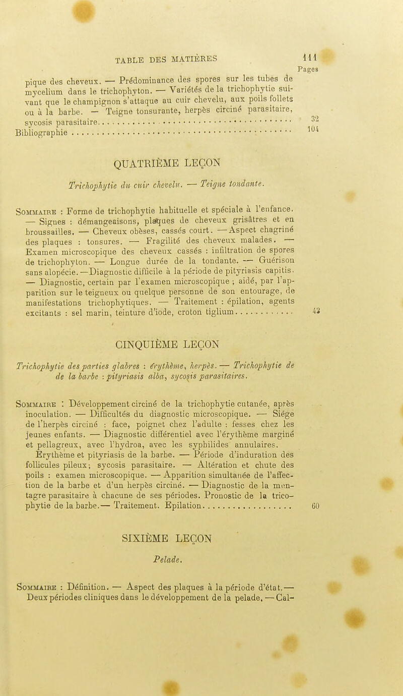 Pages pique des cheveux. — Prédominance des spores sur les tubes de mycélium dans le trichophvton. — Variétés de la trichophytie sui- vant que le champignon s'attaque au cuir chevelu, aux poils follets ou à la Larbe. - Teigne tonsurante, herpès circiné parasitaire, sycosis parasitaire Bibliographie QUATRIÈME LEÇON Trichojjkyiie du cuir chevelu. — Teit/ne tondante. Sommaire : Forme de trichophytie habituelle et spéciale à l'enfance. — Signes : démangeaisons, plat[ues de cheveux grisâtres et en broussailles. — Cheveux obèses, cassés court. —Aspect chagriné des plaques : tonsures. — Fragilité des cheveux malades. — Examen microscopique des cheveux cassés : infiltration de spores de trichophylon. — Longue durée de la tondante. — Guérisou sans alopécie.—Diagnostic difficile à la période de pityriasis capitis. — Diagnostic, certain par l'examen microscopique ; aidé, par l'ap- parition sur le teigneux ou quelque personne de son entourage, de manifestations trichophytiques. — Traitement : épilation, agents excitants : sel marin, teinture d'iode, croton tiglium CINQUIÈME LEÇON Trichophytie des parties glabres : irythènie, herpès.— Trichophytie de de la barbe -.pityriasis alba, sycosis parasitaires. Sommaire : Développement circiné de la trichophytie cutanée, après inoculation. — Difficultés du diagnostic microscopique. — Siège de l'herpès circiné : face, poignet chez l'adulte : fesses chez les jeunes enfants. — Diagnostic différentiel avec l'érythème marginé et pellagreux, avec l'hydroa, avec les syphilides annulaires. Erytbème et pityriasis de la barbe. — Période d'induration des folUcules pileux; sycosis parasitaire. — Altération et chute des poils : examen microscopique. — Apparition simultanée de l'affec- tion de la barbe et d'un herpès circiné. •— Diagnostic de la mim- tagre parasitaire à chacune de ses périodes. Pronostic de la trico- pbytie de la barbe.— Traitement. Epilation GO SIXIÈME LEÇON Pelade. Sommaire : Définition. — Aspect des plaques à la période d'état.— Deux périodes cliniques dans le développement de la pelade. — Cal-