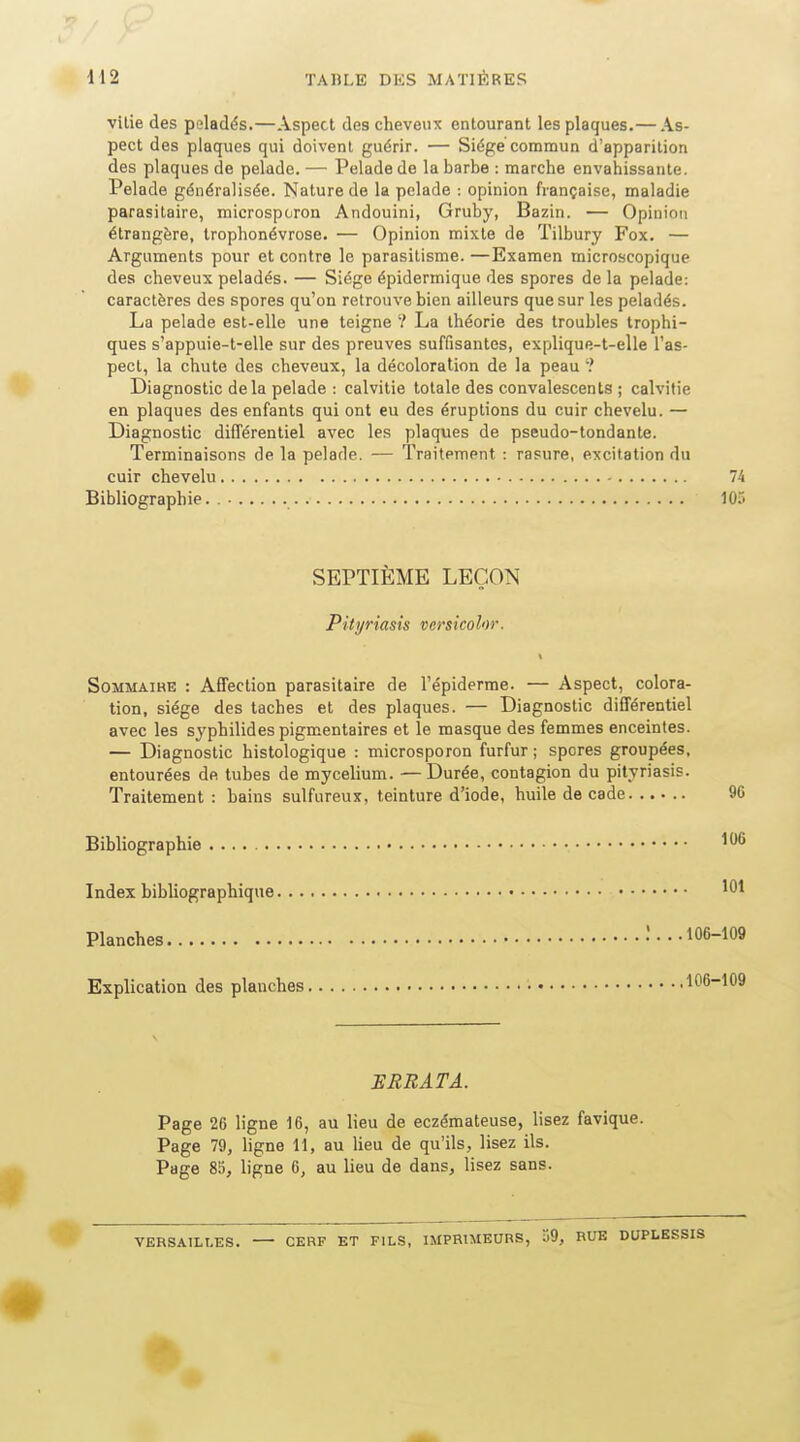 vilie des peladës.—Aspect des cheveux entourant les plaques.— As- pect des plaques qui doivent guérir. — Siège commun d'apparition des plaques de pelade. — Pelade de la barbe : marche envahissante. Pelade généralisée. Nature de la pelade : opinion française, maladie parasitaire, microsporon Andouini, Gruby, Bazin. — Opinion étrangère, Irophonévrose. — Opinion mixte de Tilbury Fox. — Arguments pour et contre le parasitisme. —Examen microscopique des cheveux pelades. — Siège épidermique des spores de la pelade: caractères des spores qu'on retrouve bien ailleurs que sur les peladés. La pelade est-elle une teigne ? La théorie des troubles trophi- ques s'appuie-t-elle sur des preuves suffisantes, explique-t-elle l'as- pect, la chute des cheveux, la décoloration de la peau ? Diagnostic delà pelade : calvitie totale des convalescents ; calvitie en plaques des enfants qui ont eu des éruptions du cuir chevelu. — Diagnostic différentiel avec les plaques de pseudo-tondante. Terminaisons de la pelade. — Traitement : rasure, excitation du cuir chevelu 74 Bibliographie. 10r« SEPTIÈME LEÇON Pityriasis vcrsicolor. Sommaire : Affection parasitaire de l'épiderme. — Aspect, colora- tion, siège des taches et des plaques. — Diagnostic différentiel avec les syphilides pigmentaires et le masque des femmes enceintes. — Diagnostic histologique : microsporon furfur ; spores groupées, entourées de tubes de mycélium. —Durée, contagion du pityriasis. Traitement : bains sulfureux, teinture d'iode, huile de cade % Bibliographie Index bibliographique Planches l... 106-109 Explication des planches • 106-109 ERRATA. Page 26 ligne 16, au lieu de eczémateuse, lisez favique. Page 79, ligne 11, au lieu de qu'ils, lisez ils. Page 85, ligne 6, au lieu de dans, lisez sans. VERSAILLES. CERF ET FILS, IMPRIMEURS, 39, RUE DUPLESSIS