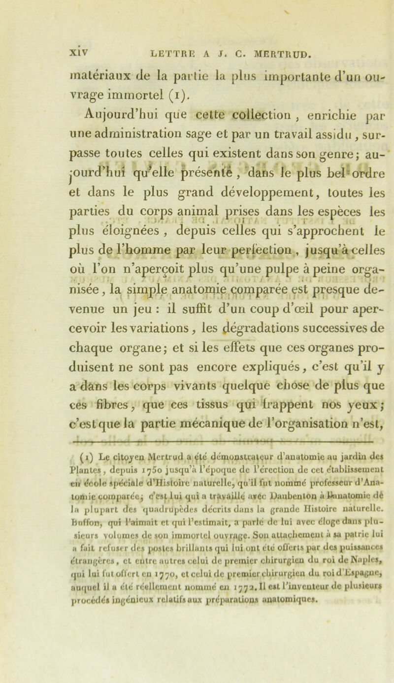 materiaux ile la parlie la pins importante d’un on- vrage immortel (i). Aujourd’hui que celte collection , enrichie par une administration sage et par un travail assidu , sur- passe toutes celles qui existent dans son genre; au- jourd’hui qu^elle presents , dans le plus bel ordre et dans le plus grand developpement, toutes les parties du corps animal prises dans les especes les 1 • 1 ;. 1 ! ; 1 plus eloignees , depuis celles qui s’approchent le plus de l’homme par leur perfection , jusqu’a celles oil Ton n’apercoit plus qu’une pulpe a peine orga- nisee, la simple anatomie comparee est presque de- venue un jeu : il suffit d’un coup d’oeil pour aper- cevoir les variations, les degradations successives de chaque organe; et si les elFets que ces organes pro- duisent ne sont pas encore expliques, c’est qu’il y a dans les corps vivants quelque chose de plus que ces fibres, que ces tissus qui Irappent nos yeux; c’est que la parlie mecanique de l’organisation n’est, I • • i j f i ; ' ' (i) Le citoyen Mertrud a etc demonslruteur d’anatoinie au jardiu dcs Plantes , depuis i^5o jusqu’a I’epoque de l’c'rcction de cel e'tablissemcnl eii decile spe'ciale d’HisIoirc naturclle, qu'il fut nomme! professeur d’Ana- tomic comparec j c’est lui qui a travailie a»6c Daubcnlon a Uinalomie de la plupart des quadrupedes de'erits dans la grande Ilisloire naturclle. Bnffon, qui 1'aimait et qui l’cstimait, a parlc dc Ini avec rflogc dans plu- sicurs volumes de son immortel ouvrage. Sou altacbcmcnt a sa palric lui a fait refuser des posies brillanls qui lui out etc oflerts par dcs puissances elrangeres, et eutre autres celui de premier ebirurgieu du roi de Naples, qui lui fut offert cn 1770, et celui dc premier cbirurgien du roid Lspaguc, auquel il a etc red lenient nomme cu 177a. II csl l’invcuteur de plusieurs precedes ingenieux rclatifsaux preparations analomiqncs.