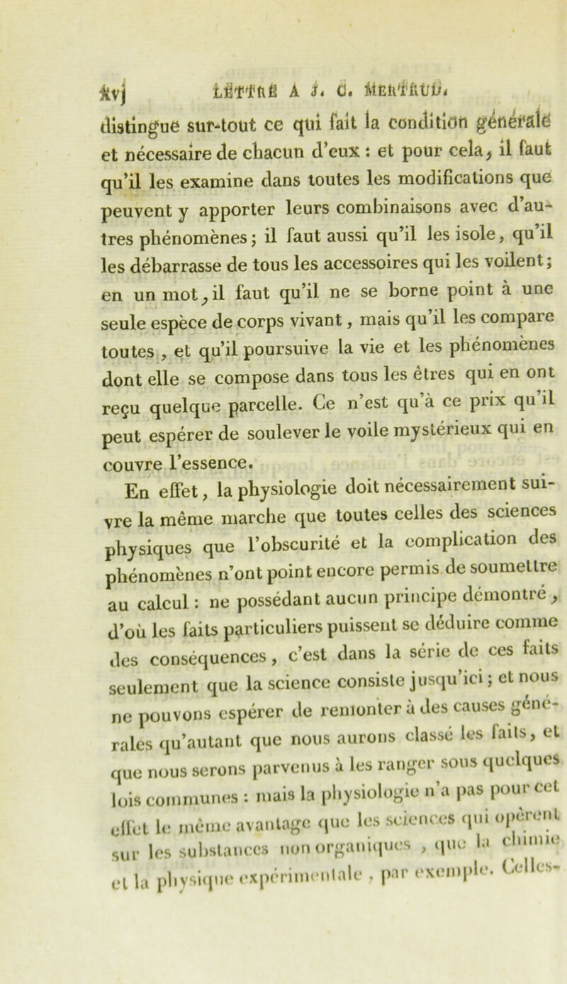 Jtvj Uffltill A ii c. MfititffttJib distingue sur-tout ce qui fait la condition generate et necessaire de chacun d’eux : et pour cela, il faut qu’il les examine dans toutes les modifications que peuvent y apporter leurs combinaisons avec d au- tres phenomenes j il faut aussi qu’il les isole, qu’il les debarrasse de tous les accessoires qui les voilent; en un mot, il faut qu’il ne se borne point a unc seule espece de corps vivant, mais qu il les compaie toutes , et qu’il poursuive la vie et les phenomenes dont elle se compose dans tous les etres qui en ont re£u quelque parcelle. Ce n’est qu a ce prix qu il peut esperer de soulever le voile mysterieux qui en couvre l’essence. En effet, la physiologie doit necessairement sui- vre la meme marche que toutes celles des sciences physiques que l’obscurite et la complication des phenomenes n’ont point encore permis de soumeltre au calcul: ne possedant aucun principe demontre ^ d’ou les fails particuliers puissent sc deduire comme des consequences, c’est dans la serie de ces fails seulement que la science consisle jusqu’ici; el nous ne pouvons esperer de renionler a des causes gene- rales qu’autant que nous aurons classe les fails, et que nous serons parvenus a les ranger sous quelqucs lois communes : mais la physiologic n’a pas pour cel clfet le meme avantagc (|ue les sciences qm operent sur les substances non organiques , que la dumie el la physique expcrimenlale , par exempli'. Celles-