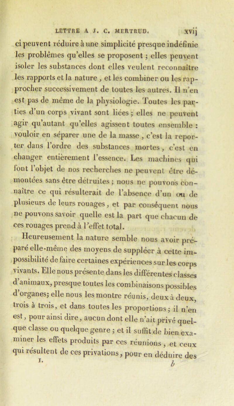 ci peuvent reduire aune simplicity presque indefinie les problemes qu’elles se proposent ; elles pcuvent isoler les substances dont elles veulent reconnai'tre les rapports et la nature , et les combiner ou les rap- procher successivement de toutes les autres. II n’en est pas de meme de la physiologie. Toutes les par- ties d’un corps vivant sont liees ; elles ne peuvent agir qu’autant qu’elles agissent toutes ensemble: vouloir en separer une de la masse , c’est la repor- ter dans l’ordre des substances mortes , c’est en changer entierement l’essence. Les machines qui J'ont l objet de nos recherches ne peuvent etrc de- montees sans etre detruiles j nous ne pouvons con— naitre ce qui resulterait de i’absence d’un ou de plusieurs de leurs rouages, et par consequent nous ne pouvons savoir quelle est la part que chacuu de ces rouages prenda Teffet total. Heureusement la nature semble nous avoir pre- pare elle-meme des moyens de suppleer a celte im- possibility de faire certaines experiences sur les corps vivants. Elle nous presente dans les differentes classes d ammaux, presque toutes les combinaisons possibles d organes; elle nous lesmontre reunis, deux a deux, trois a trois, et dans toutes les proportions; il n’en est, pour ainsi dire, aucun dont elle n’ait prive quel- que classe ou quelque genre j et il suffit de bien exa- miner les elTets produits par ces reunions , et ceux qui resultent de ces privations, pour en deduire des !• 7.