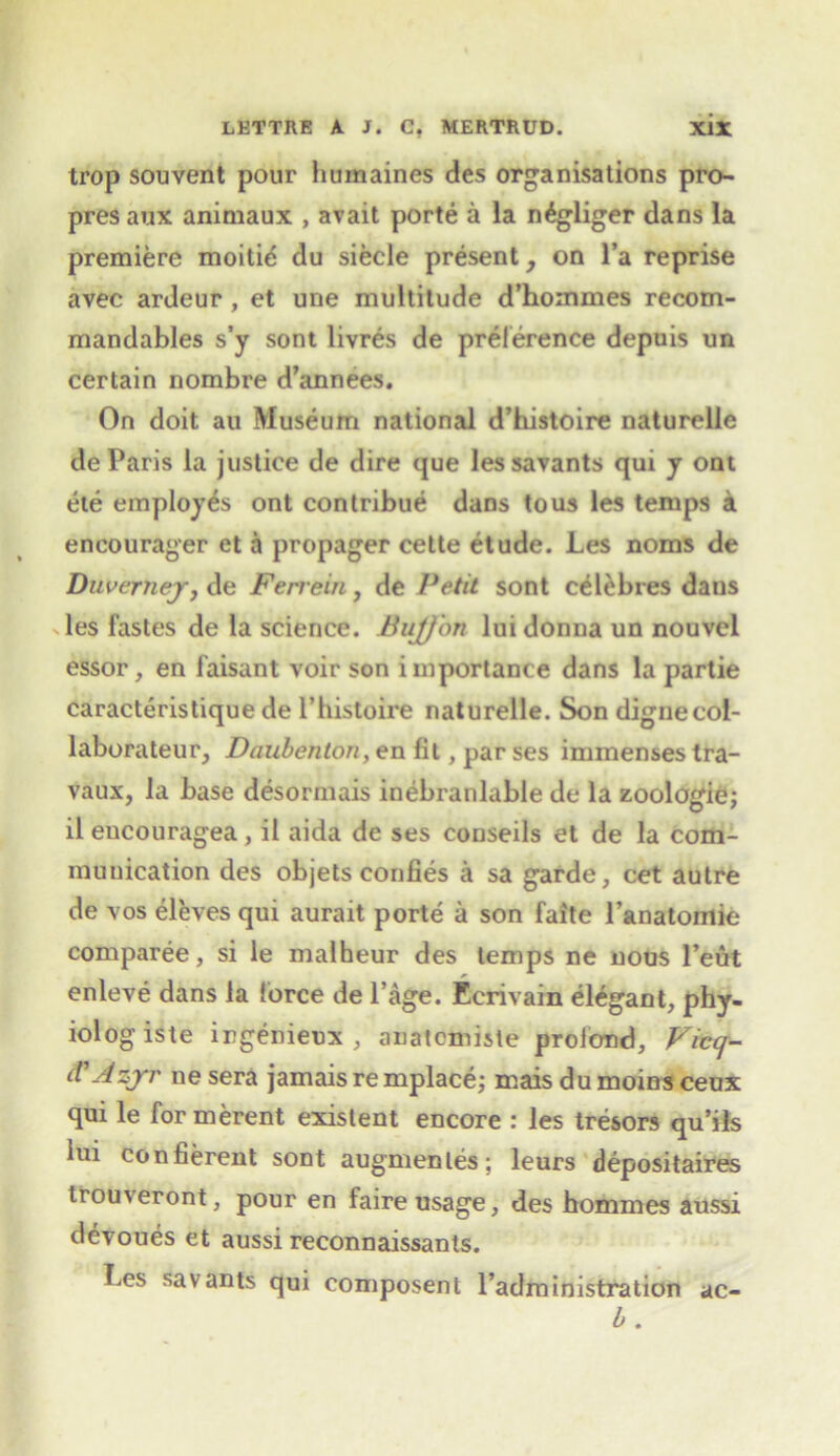 trop souvent pour humaines des organisations pro- pres aux animaux , avait porte a la n^gliger dans la premiere moitid du siecle present, on l’a reprise avec ardeur , et une multitude d’hommes recom- mandables s’y sont livres de preference depuis un certain nombre d’annees. On doit au Museum national d’histoire naturelie de Paris la justice de dire que les savants qui y ont ete employes ont contribue dans to us les temps a encourager et a propager cette etude. Les noms de Duverney, de Ferrein, de Petit sont celebres daus les fastes de la science. Bujfon lui donna un nouvcl essor, en faisant voir son importance dans la partie caracteristique de l’histoire naturelie. Son dignecol- laborateur, Daubenton,en lit, par ses immenses tra- vaux, la base desormais inebranlable de la zoologie; il eucouragea , il aida de ses conseils et de la com- munication des objets confies a sa garde, cet autre de \os eleves qui aurait porte a son faite l’anatomie comparee, si le malheur des temps ne nous l’eut enleve dans la force de l’age. Ccrivain elegant, phy- iolog iste ingenieux , anatcmiste prolond, Viccj- <F Azjnr ne sera jamais re mplace; mais du moins ceux qui le formerent existent encore : les tresors qu’ils lui confierent sont augmenles; leurs depositaires trouveront, pour en faire usage, des hommes aussi devoues et aussi reconnaissants. Les savants qui composent Padministration ac- b.