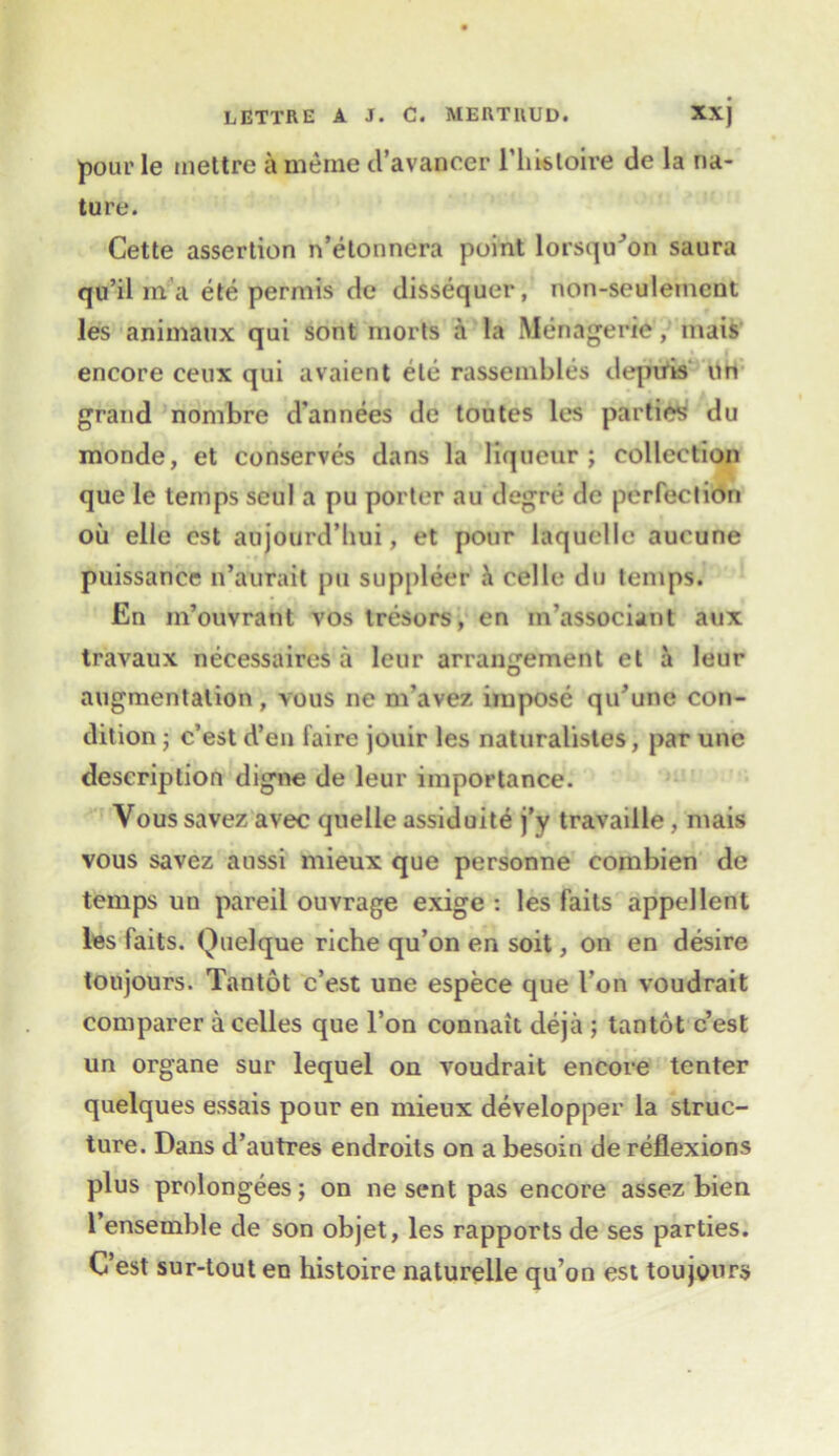 pour Ie mettre a meme d’avancer l’hisloire de la na- ture. Cette assertion n’etonnera point lorsqu^on saura qu’il in a ete permis de dissequer, non-seulemcnt les animatix qui sont morts a la Menagerie, mais encore ceux qui avaient ete rassembles deptfis on grand nombre d’annees de toutes les parties du monde, et conserves dans la liqueur; collection que le temps seul a pu porter au degre de perfection oil elle cst aujourd’hui, et pour laquelle aucune puissance n’aurait pu suppleer & celle du temps. En m’ouvrant vos tresors, en in’associant aux travaux necessaires a leur arrangement et a leur augmentation, vous ne m’avez impose qu’une con- dition ; c’est d’en faire jouir les naturalistes, par une description digne de leur importance. Vous savez avec quelle assiduite j’y travaille, mais vous savez aussi mieux que personne combien de temps un pareil ouvrage exige : les faits appellent les faits. Quel que riche qu’on en soit, on en desire toujours. Tantot c’est une espece que Von voudrait comparer acelles que l’on connait deja ; tantot c’est un organe sur lequel on voudrait encore tenter quelques essais pour en mieux developper la struc- ture. Dans d’autres endroits on a besoin de reflexions plus prolongees; on ne sent pas encore assez bien l’ensemble de son objet, les rapports de ses parties. C’est sur-tout eu histoire naturelle qu’on est toujours