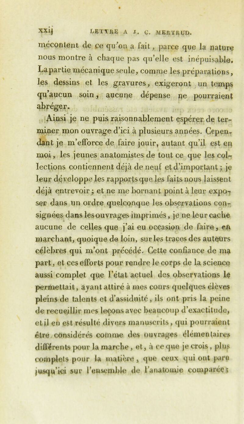 mecontent de ce qu^on a fait, parce que la nature nous montre a chaque pas qu’elle est inepuisable. Lapartie mecaniqueseule, corame les preparations, les dessins et les gravures, exigeront un temps qu’aucun soin, aucune depense ne pourraient abreger. Ainsi je ne puis raisonnablement espererde ter- miner mon ouvrage d’ici a plusieurs annees. Cepen- dant je m’efforce de faire jouir, autant qu’il est en moi, les jeunes anatomistes de tout ce que les col- lections contiennent deja de neuf etd’important; je leur developpe les rapports que les fails nous laissent deja entrevoir; et ne me bornant point a leur expo-r ser dans un ordre quelconque les observations con- signees dans les ouvrages imprimes, je ne leur cache aucune de celles que j’ai eu occasion de faire, en marchant, quoique do loin, sur les traces des auteurs celebres qui m’ont precede. Cette confiance de ma part, et ces efforts pour rendre le corps de la science aussi complet que l’etat actuel des observations le permettait, ayant attire a mes cours quelques eleves pleins de talents et d’assiduitc, ils ont pris la peine de recueillir mes leconsavec beaucoup d’exactitude, etil en est resulte divers manuscrils, qui pourraient etre consideres conmie des ouvrages elemenlaircs diffif rents pour la marche , et, a ce que je crois, j)lus complets pour la mall ere , que ceux qui ont paru jusqu’ici sur I’ensemble de i’anatonne comparec;