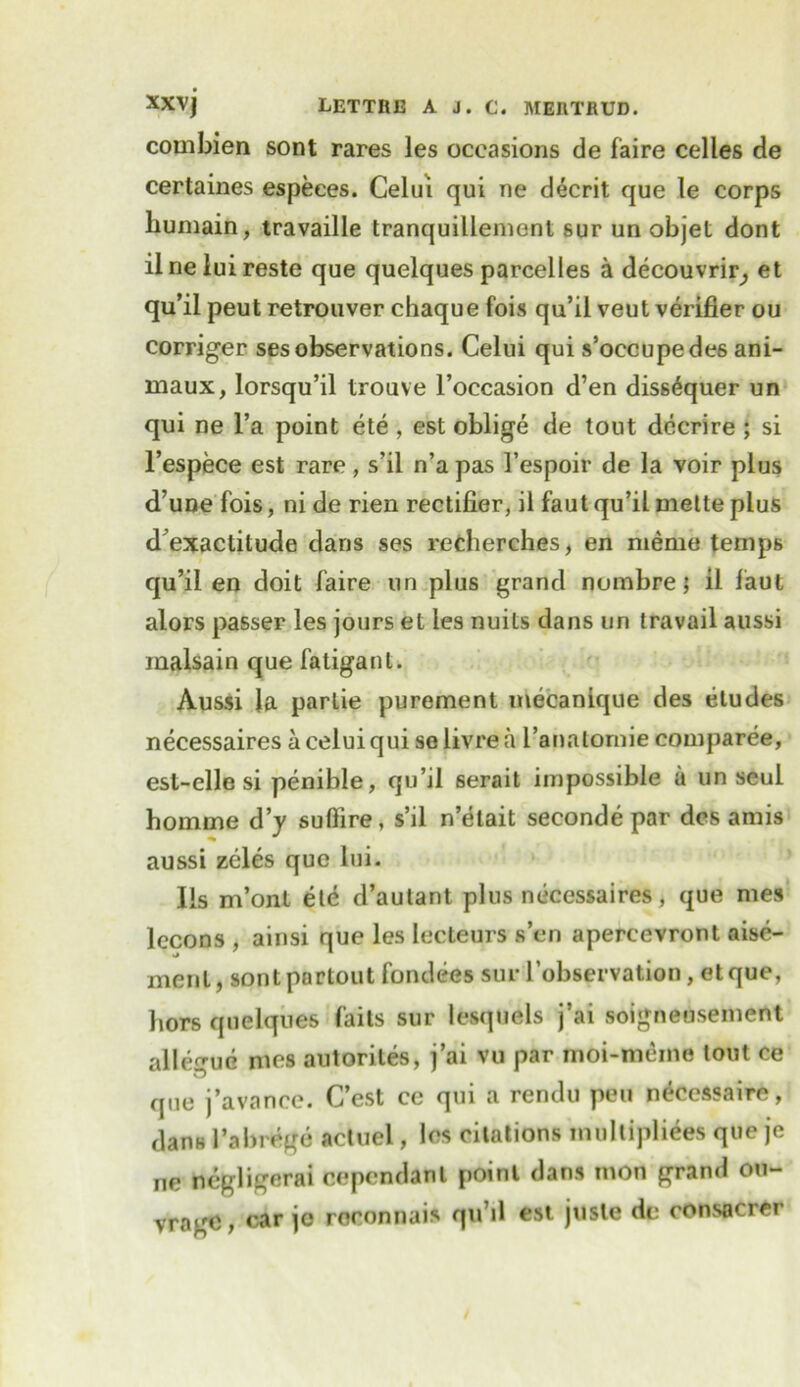 combien sont rares les occasions de faire celles de certaines espeees. Celui qui ne decrit que le corps liumain, travaille tranquillement sur un objet dont ilneluireste que quelques parcelles a decouvrir^ et qu’il peut retrouver chaque fois qu’ii veut verifier ou corriger sesobservations. Celui qui s’occupedes ani- maux, lorsqu’il trouve l’occasion d’en dis6^quer un qui ne l’a point ete , est oblige de tout decrire ; si l’espece est rare, s’il n’apas I’espoir de la voir plus d’une fois, ni de rien rectifier, il fautqu’ilmetteplus d’exaclitude dans ses recherches, en meme temps qu’il en doit faire un plus grand nombre; il faul alors passer les jours et les nuits dans un travail aussi inalsain que fatiganl. Aussi la parlie purement mecanique des eludes necessaires a celui qui selivrea I’anatomie comparee, est-elle si penible, qu’il serait impossible u un seul homme d’y suftire, s’il n’etait seconde par des amis aussi zeles que lui- Ils m’ont ete d’autant plus necessaires, que mes lccons , ainsi que les leeteurs sen apercevront aise- menl, sont pnrtout fondees sur 1’observation, et que, hors quelques faits sur lesquels j’ai soigneusement alle^ue mes autorites, j’ai vu par moi-mcnie lout ce que j’avance. C’est ce qui a rendu pen necessaire, dans 1’abrege actuel, les citations multipliees que je ne negligerai cependant point dans mon grand ou- vrogo, car jo roconnais qu’d est juste de consacrer