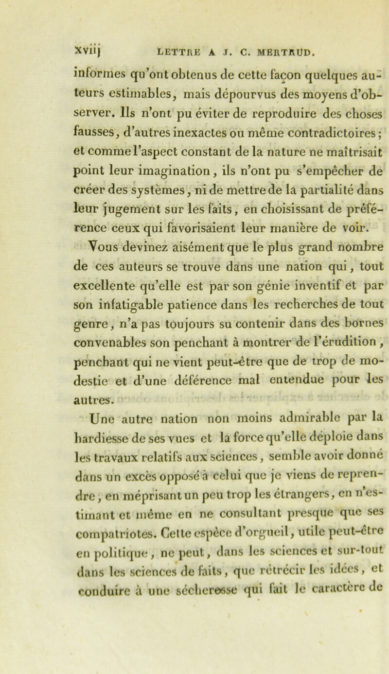 infonnes qu’orit obtenus de cette facon quelques au- teurs estimables, mais depourvus des moyens d’ob- server. 11s n’ont pu eviter de reproduire des choses fausses, d’autres inexactes ou meme contradictoires; et commel’aspect constant de la nature ne maitrisait point leur imagination, ils n’ont pu s’empecher de creer des systemes, ni de mettre de la partialite dans leur jugement sur les faits, en choisissant de prefe- rence ceux qui favorisaient leur maniere de voir. Vous devinez aisementque le plus grand nombre de ces auteurs se trouve dans une nation qui, tout excellente qu’elle est parson genie inventif et par son infatigable patience dans les recherches de tout genre, n’a pas toujours su contenir dans des bornes convenables son penchant a montrer de l’erudition , penchant qui ne vient peut-^tre que de trop de mo- destie et d’une deference mal entendue pour les autres. Une autre nation non moins admirable par la hardiesse de ses vues et la force qu’elle deploie dans les travaux relatifs aux sciences, semble avoir donne dans un exces oppose a celui que je viens de repren- drc, en meprisant un peu trop les elrangers, en n’es- tirnant et meme en ne consultant presque que ses compalriotes. Cette cspdcc d’orgueil, utile peut-etre en politique, nepeut, dans les sciences et sur-tout dans les sciences de faits, que retrecir les idees, et conduirc a une secheresse qui lait le caracterc de