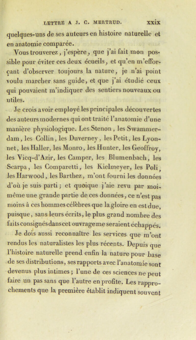 quelques-uns de ses auteurs en histoire naturelle et en anatomie comparee. Vous trouverez , j’espere^ que j’ai fait mon pos- sible pour eviter ces deux ecueils, et qu’en m’efFor- cant d’observer toujours la nature, je n’ai point voulu marcher sans guide, et que j’ai etudie ceux qui pouvaient m’indiquer des senders nouveaux oil utiles. Je crois avoir employe les principals decouvertes des auteurs modernes qui ont traite l’anatomie d’une maniere physiologique. Les Stenon , les Swammer- dam, les Collin, les Duverney, les Petit, les Lyon- net, les Haller, les Monro, les Hunter, les Geoffroy, les Yicq-d’Azir, les Camper, les Blumenbach, les Scarpa, les Comparetti, les Kielmeyer, les Poli^ Jes Harwood, lesBarthez, m’ont fourni les donnees d’oii je suis parti; et quoique j’aie revu par moi- meme une grande partie de ces donnees, ce n’est pas moinsa ceshommescelebres que lagloireen estdue, puisque, sans leurs ec.rits, le plus grand nombre des faitsconsignesdanscet ouvrageme seraientechappes. Je dois aussi reconnaitre les services que m’ont rendus les naluralistes les plus recents. Depuis que l’liistoire naturelle prend enfin la nature pour base de ses distributions, ses rapports avec l’anatomie sont devenus plus intimes; l’une de ces sciences ne peut faire un pas sans que l’autre enprofite. Les rappro- chements que la premiere etablit indiquent souvent