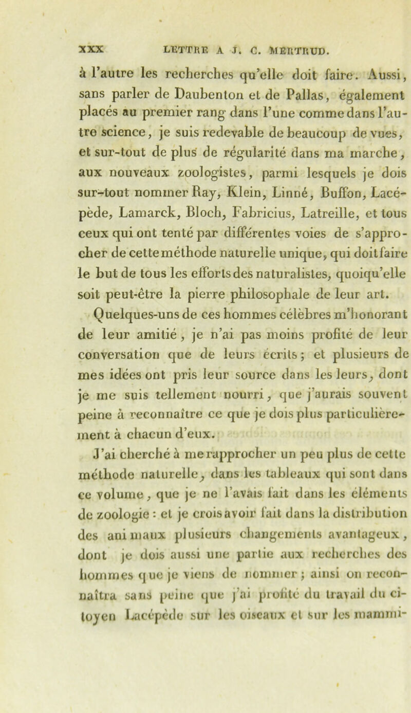 a l’autre les recherches qu’elle doit faire. Aussi, sans parler de Daubenton el de Pallas, egalement places au premier rang1 dans i’une commedans l’au- tre science, je suis redevable debeaucoup devues, et sur-tout de plus de regularite dans ma inarche, aux nouveaux. zoologistes, parmi lesquels je dois sur-tout nominerRay, Klein, Linn6, Buffon, Lace- pede, Lamarck, Bloch, Fabricius, Latreille, et tous ceux qui ont tente par diffe'renles voies de s’appro- cber de cettemethode naturelie unique, qui doitfaire le but de tous les effortsdes naturalistes, quoiqu’elle soil peut-etre la pierre philosophale de leur art. Quelques-uns de ces hommes celebres m’honorant de leur amilie , je n’ai pas moins profite de leur conversation que de leurs ecrits; et plusieurs de mes ideesont pris leur source dans les leurs, dont je me suis tellement nourri, que j’aurais souvenl peine a reconnaitre ce que je dois plus particuliere- ment a chacun d eux. J’ai cherche a merapprocher un peu plus de cette methode naturelie, dans les tableaux qui sont dans ce volume, que je ne l’avais l'ait dans les elements de zoologie: el je crois avoir fail dans la distribution des animaux plusieurs cbangemenls avantageux, dont je dois aussi une partie aux recherches des hommes que je viens de nommer; ainsi on recon- naitra sans peine que j’ai profile du travail du ci- toyen l^acepede sur les oiseaux el sur les inamini-