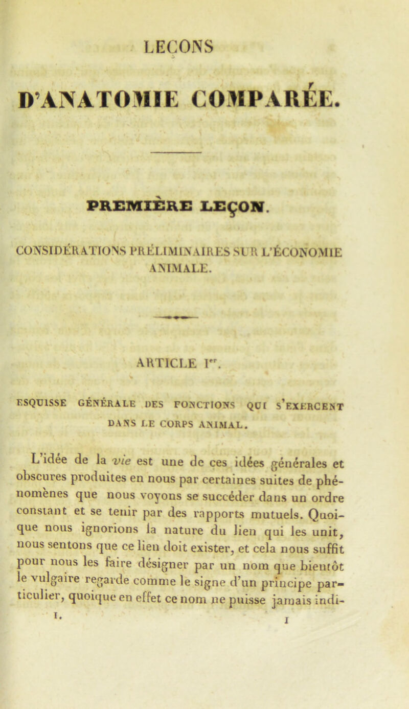 LECONS A D’ANATOIIIE COMPAREE. PREMIERE LE£ON. CONSIDERATIONS PRELIMLVAIRES SI R L’fcCONOMlE ANIMALE. ARTICLE I. ESQU1SSE GENERALE DES FONCTlONS QUI s’exERCENT DANS LE CORPS ANIMAL. L idee de la vie est une dc ces idees generates et obscures produites en nous par certaines suites de phe- nomenes que nous voyons se succeder dans un ordre constant et se tenir par des rapports mutuels. Quoi- que nous ignorions la nature du lien qui les unit, nous sentons que ce lien doit exister, et cela nous suffit pour nous les fiaire designer par un norn que bientot le vulgaire regarde comme le signe d’un principe par- ticulier, quoique en effet ce nom ne puisse jamais indi-