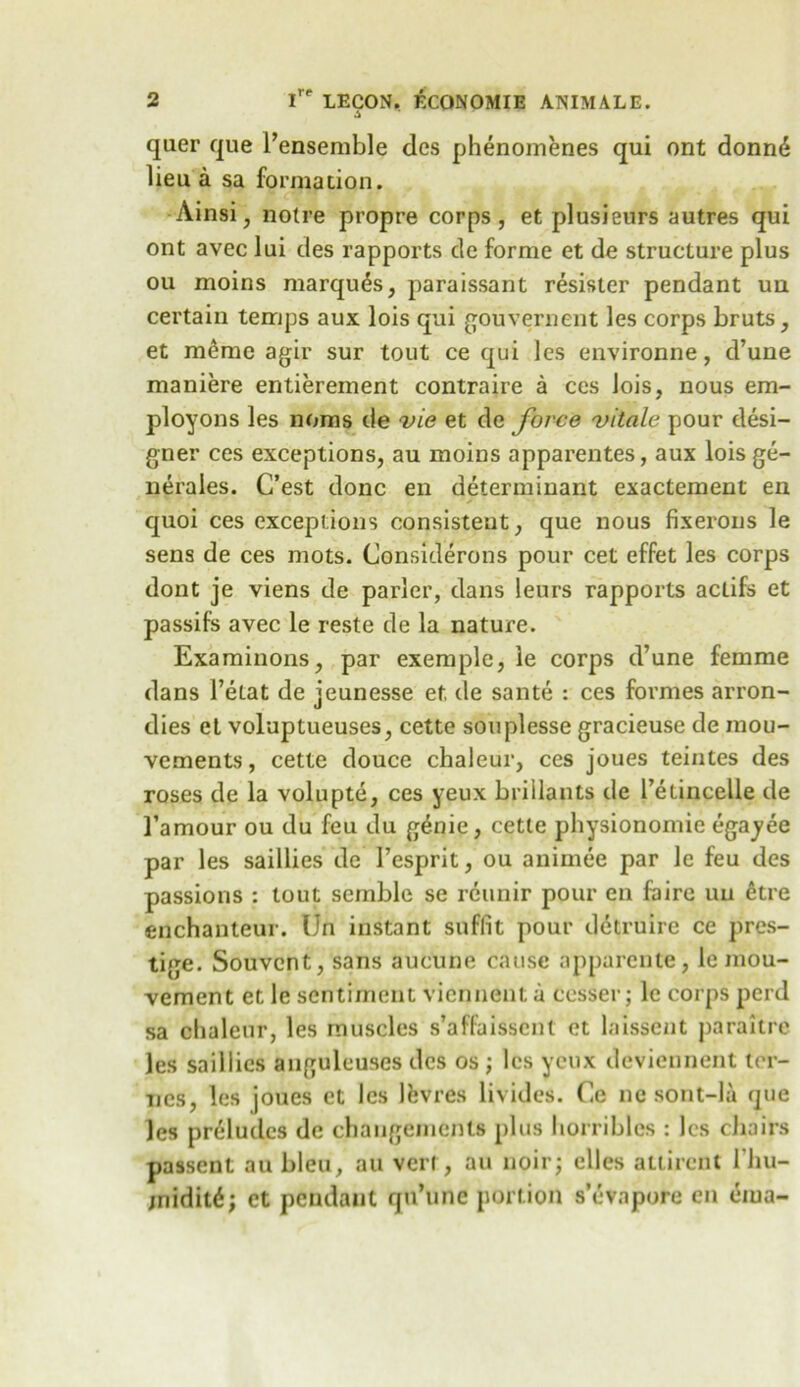 A quer que I’ensemble des phenomenes qui ont donn<$ lieu a sa formation. Ainsi, notre propre corps, et plusieurs autres qui ont avec lui des rapports de forme et de structure plus ou moins marques, paraissant resister pendant un certain temps aux lois qui gouvernent les corps bruts, et m6me agir sur tout ce qui lcs environne, d’une maniere entierement contraire a ces Jois, nous em- ployons les noms de vie et de force vitale pour desi- gner ces exceptions, au moins apparentes, aux lois ge- nerates. C’est done en determinant exactement en quoi ces exceptions consistent, que nous fixerons le sens de ces mots. Considerons pour cet effet les corps dont je viens de parler, dans leurs rapports actifs et passifs avec le reste de la nature. Examinons, par exemple, le corps d’une femme dans 1’elat de jeunesse et, de sante : ces formes arron- dies et voluptueuses, cette souplesse gracieuse de mou- vements, cette douce chaleur, ces joues teintes des roses de la volupte, ces yeux brillants de l’etincelle de l’amour ou du feu du g^nie, cette physionomie egayee par les saillies de 1’esprit, ou animee par le feu des passions : tout semble se reunir pour en faire uu etre enchanteur. Un instant suffit pour detruire ce pres- tige. Souvcnt, sans aucune cause apparente, le mou- vement et le sentiment viennent a cesser; le corps perd sa chaleur, les muscles s’affaissent et laissent paraitre les saillies anguleuses dcs os ; les yeux deviennent ter- ries, les joues et lcs Ifevres livides. Ce nc sont-la que les preludes de changements plus horribles : lcs chairs passent au bleu, au vert, au noir; clles allircnt 1’hu- jnidit6; et pendant qti’une portion s’evapore en eiua-