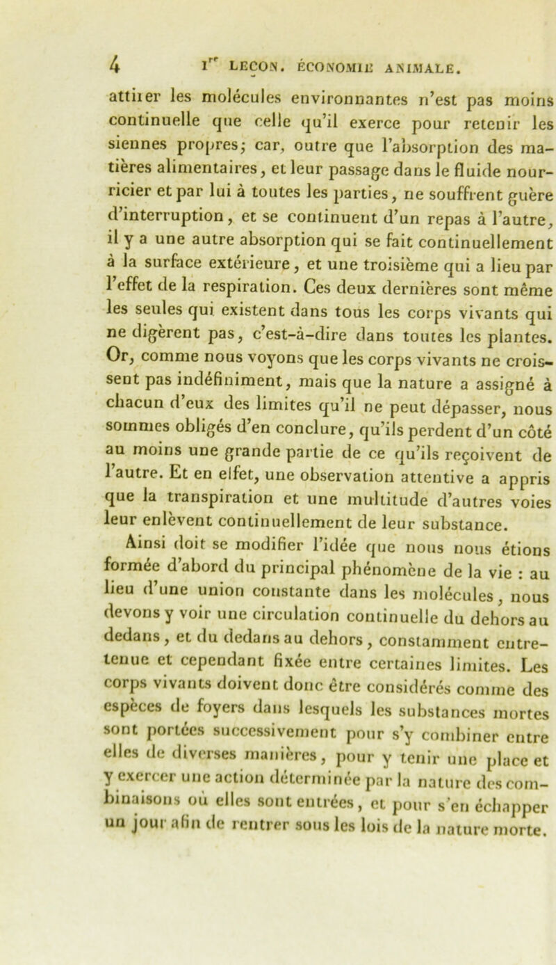 attiier les molecules environnantes n’est pas moins continuelle que eelle qu’il exerce pour reteuir les siennes propresj car, outre que l’absorption des ma- tieres alimentaires, et leur passage dans le fluide nour- ricier etpar lui a toutes les parties, ne souffrent guere d interruption, et se continuent d’un repas a l autre, il y a une autre absorption qui se fait continuellement a la surface exterieure, et une troisieme qui a lieu par 1’effet de la respiration. Ces deux dernieres sont meme les seules qui existent dans tous les corps vivants qui ne digerent pas, c’est-a-dire dans toutes les plantes. Or, comnie nous voyons que les corps vivants ne crois- sent pas ind^finiment, mais que la nature a assigne a chacun d eux des limites qu’il ne peut depasser, nous sommes obliges d’en conclure, qu’ils perdent d’un cote au moins une grande partie de ce qu’ds re^oivent de l’autre. Et en elfet, une observation attentive a appris que la transpiration et une multitude d’autres voies leur enlevent continuellement de leur substance. Ainsi doit se modifier l’idee que nous nous etions form^e d’abord du principal phenomene de la vie : au lieu d’une union constante dans les molecules, nous devonsy voir une circulation continuelle du dehors au dedans, et du dedans au dehors, constamment entre- teuuc et cependant fixee entre certaines limites. Les corps vivants doivent done etre consid^res coniine des especes de foyers dans lesquels les substances mortes sont portecs successivement pour s’y combiner entre elles de diverse* maniferes, pour y tenir une place et y exercer une action determinee par la nature descom- binaisons ou elles sont entries, et pour sen cchapper un jour a fin de rentrer sous les lois de la nature morte.