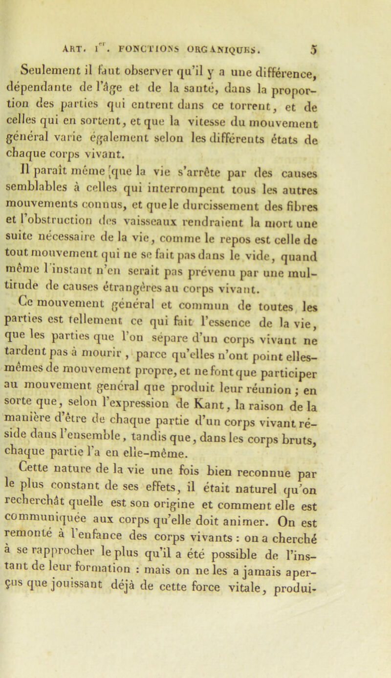 Seulement il fdiit observer qu’il y a une difference, dependante deluge et de la saute, dans la propor- tion des parties qui cntrent dans ce torrent, et de celles qui en sortent, et que la vitesse du mouvement general varie egalement selon les differents etats de chaque corps vivant. 11 parait meme ;que la vie s’arrSte par des causes semblables a celles qui interrompent tous les autres mouvements connus, et quele durcissement des fibres et 1 obstruction des vaisseaux rendraient la mort une suite necessaire de la vie, comrne le repos est celle de tout mouvement qui ne so fait pas dans le vide, quand meme 1 instant n’en serait pas prevenu par une mul- titude de causes etrangeresau corps vivant. Ce mouvement general et commun de toutes les parties est tel lenient ce qui fait l’cssence de la vie, que les parties que Ton separe d’un corps vivant ne tardentpas a mourir , parcc qu’elles n’ont point elles- mernes de mouvement propre,et ne font que participer au mouvement general que produit leur reunion ; en sorte queselon 1’expression de Kant, la raison de la mauieie d etre de chaque partie d’un corps vivant re- side dans l’ensemble, landis que, dans les corps bruts, chaque partie 1 a en elie-meme. Cette nature de la vie une fois bien reconnue par le plus constant de ses effets, il etait naturel qu’on recherchdt quelle est son origine et comment elle est con.muniquee aux corps qu’elle doit animer. On est remonte a 1 enfance des corps vivants : on a cherch£ a se rapprocher le plus qu’il a ete possible de l’ins- tant de leur formation : mais on ne les a jamais aper- 9us que jouissant deja de cette force vitale, produi-