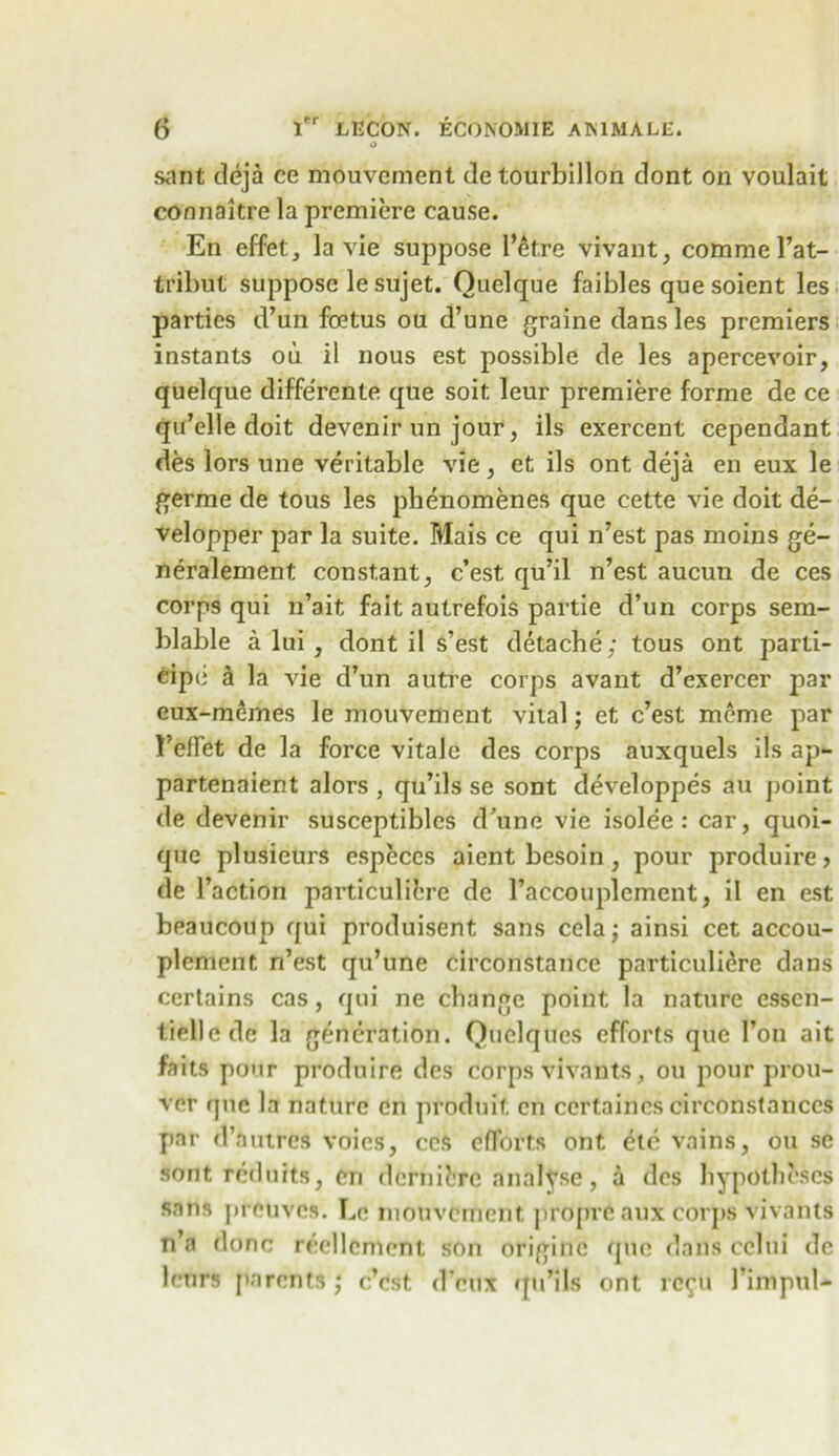 O sant deja ce mouvcment de tourbillon dont on voulait connaitre la premiere cause. En effet, la vie suppose l’et.re vivant, comme l’at- tribut suppose le sujet. Ouelque faibles que soient les parties d’un foetus ou d’une graine dans les premiers instants ou il nous est possible de les apercevoir, quelque diffe'rente que soit. leur premiere forme de ce qu’elle doit devenir un jour, ils exercent cependant des lors une veritable vie, et ils ont deja en eux le germe de tous les pbenomenes que cette vie doit de- velopper par la suite. Mais ce qui n’est pas moins ge- neralement constant, c’est qu’il n’est aucun de ces corps qui n’ait fait autrefois partie d’un corps sem- blable a lui , dont il s’est detache; tous ont parti- eipii a la vie d’un autre corps avant d’exercer par eux-mernes le mouvcment vital; et c’est meme par l’effet de la force vitale des corps auxquels ils ap- partenaient alors , qu’ils se sont developpes au point de devenir susceptibles d’une vie isolee: car, quoi- que plusieurs especes aient besoin, pour produire, de l’action particulibre de l’accouplement, il en est beaucoup qui produisent sans cela; ainsi cet accou- plement n’est qu’une circonstance particulicre dans certains cas, qui ne change point la nature cssen- tiellcde la generation. Quelqucs efforts que Ton ait faits pour produire des corps vivants, ou pour prou- ver que la nature en produif; en ccrtaincs circonstanccs par d’auircs voics, ces efforts ont etc vains, ou se sont reduits, en dernii.TC analyse, a des hypotheses sans preuvcs. Le mouvcment proprc aux corps vivants n’a done reellcment son originc quo dans cebii de lenrs parents; e’est d’eux qu’ils ont rc<p» 1’impul-