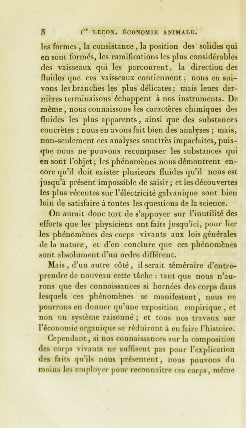 o les formes , la consistance, la position des solides qui en sont formes, les ramifications les plus considerables des vaisseaux qui les parcourent, la direction des fluides que ces vaisseaux contiennent; nous en sui- vons les branches les plus delicates; mais leurs der- r.ieres terminaisons echappent a nos instruments. De meme, nous connaissons les caracteres chimiques des fluides les plus apparents, ainsi que des substances concretes ; nousen avonsfait bien des analyses ; mais, non-seulement ces analyses sontlres imparfaites, puis- que nous ne pouvons recomposer les substances qui en sont Pobjet; les phenomenes nous demontrent en- core qu’il doit exister plusieurs fluides qu’il nous est jusqu’a present impossible de saisir; et les decouvertes les plus recentes sur l’electricite galvanique sont bien loin de satisfaire a toutes les questions de la science. On aurait done tort de s’appuyer sur l’inutilite des efforts que les physiciens ontfaits jusqu’ici, pour lier les phenomenes des corps vivants aux lois gdnerales de la nature, et d’en conclure que ces phenomenes sont absolument d’un ordre different. Mais,d’un autre cote, ilserait temcraire d’entre- prendre de nouveau cette t4chc : taut que nous n’au- rons que des connaissauces si bornees des corps dans lesquels ces phenomenes se manifestent, nous ne pourrons en donner qu’une exposition empirique . et non on systernc raisonne •, et tous nos travaux sur l’^conomic organique sc r^duiront a en fairc Phistoire. Cependant, si nos connaissances sur la composition des corps vivants ne suffisent pas pour l’explicatiou des fails qu’ils nous pr&entent, nous pouvons du moins les employer pour reconnaitre res corps, meme