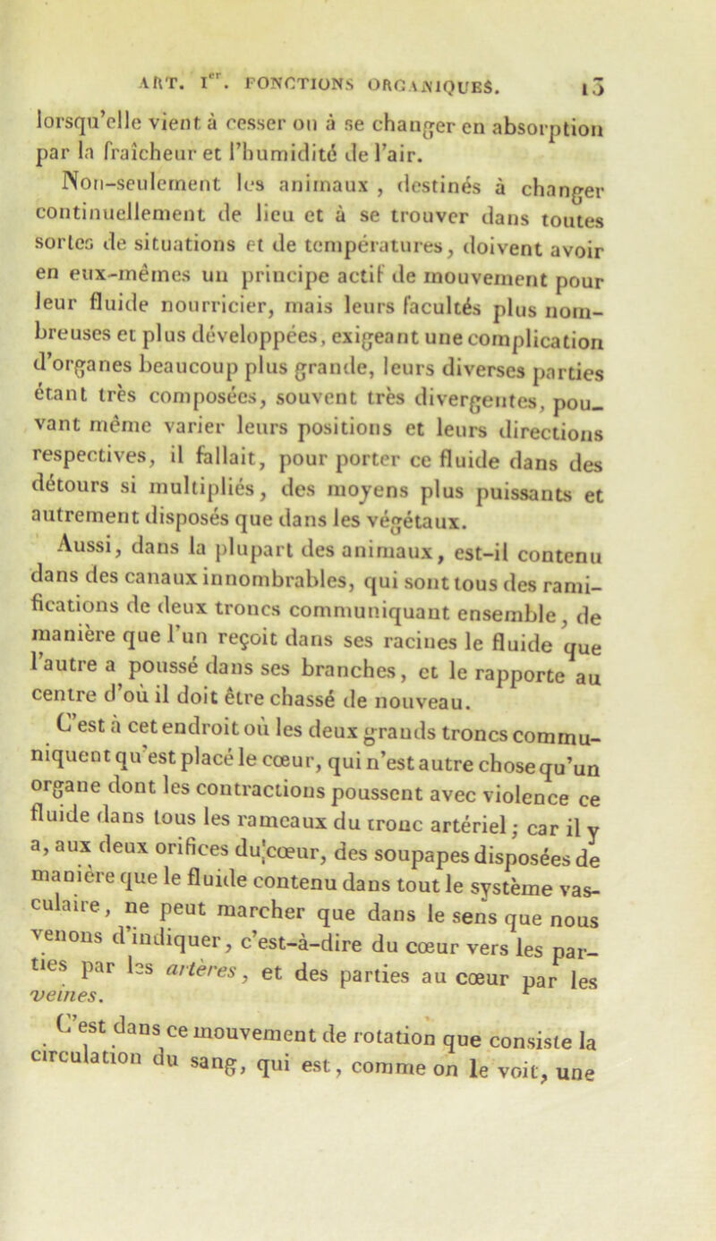 lorsqu’elle vient a cesser on a se changer en absorption par la fraicheuret Pbumiditd del’air. Non-seulement Ics aniinaux , destines a changer continuellement de lieu et a se trouvcr dans toutes sorleo de situations et de temperatures, doivent avoir en eux-meines un principe aetif de mouvement pour leur fluide nourricier, mais leurs facult^s plus nom- breuses et plus developpees, exigeant une complication d’organes beaucoup plus grande, leurs diverses parties etant ties composecs, souvent tres divergentes, pou. vant meme varier leurs positions et leurs directions respectives, il fallait, pour porter ce fluide dans des detours si multiplies, des moyens plus puissants et autrement disposes que dans les vegetaux. Aussi, dans la plupart des animaux, est-il contenu dans des canaux innombrables, qui sont tous des rami- fications de deux troncs communiquaut ensemble , de maniere que l’un re?oit dans ses racines le fluide qUe 1 autre a pousse dans ses branches, et le rapporte au centre d ou il doit etre chasse tie nouveau. Ci est a cetendroitou les deux grands troncs comrnu- niquent qu est place le cceur, qui n’est autre chose qu’un organe dont les contractions pousscnt avec violence ce fluide dans tous les ramcaux du tronc arteriel; car il y a, aux deux orifices du|cceur, des soupapesdisposees de maniere que le fluide contenu dans tout le systeme vas- culaire, ne peut marcher que dans le sens que nous venous d’indiquer, c’est-a-dire du coeur vers les par- ties par les arte res, et des parties au coeur par les C’est dans ce mouvement de rotation que con.siste la circulation du sang, qui est, commeon le voit, une