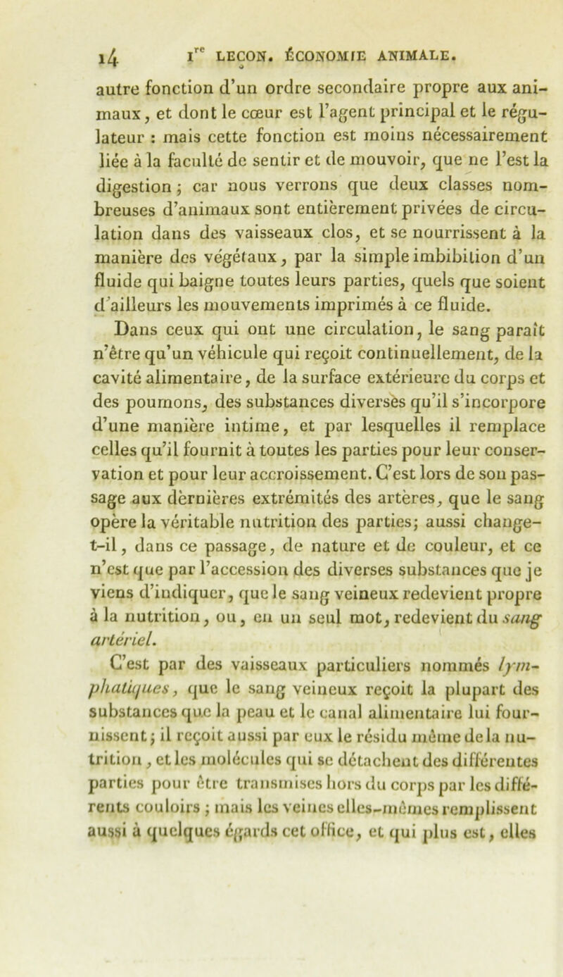 autre fonction d’un ordre secondaire propre aux ani- maux, et dont le cceur est l’agent principal et le regu- lateur : mais cette fonction est raoius necessairement liee a la faculte dc sentir et de mouvoir, que ne Test la digestion ; car nous verrons que deux classes nom- breuses d’animaux sont entierement privees de circu- lation dans des vaisseaux clos, et se nourrissent a la maniere des vegetaux, par la simple imbibition d’un fluide qui baigne toutes leurs parties, quels que soient d ailleurs les mouvements imprimes a ce fluide. Dans ceux qui ont une circulation, le sang parait n’etre qu’un vehicule qui re£oit continuellement, de la cavite alimentaire, de la surface exterieure du corps et des pournons, des substances diverses qu’il s’incorpore d’une maniere intime, et par lesquelles il remplace cedes qu’il fournit a toutes les parties pour leur conser- vation et pour leur accroissement. G’est lors de son pas- sage aux dernieres extremites des arteres, que le sang opere la veritable nutrition des parties; aussi change- t-il, dans ce passage, de nature et de couleur, et ce n’cst que par l’accession des diverses substances que je viens d’iudiqucr, que le sang veineux redevient propre a la nutrition, ou, cn uu seul mot, redevient du sang arte riel. C’est par des vaisseaux particulars nommes lym~ plialiques, que le saug veiueux re^oit la plupart des substances que la peau et le canal alimentaire lui four- nissent; il re^oit aussi par eux le residu meme dela nu- trition , etles molecules qui sc detacheut des differeutes parties pour etre transmises hors du corps par les difte- rents couloirs ; mais les veiucsclles-me/nesremplissent aussi a quelques egards cet office, et qui plus est, dies