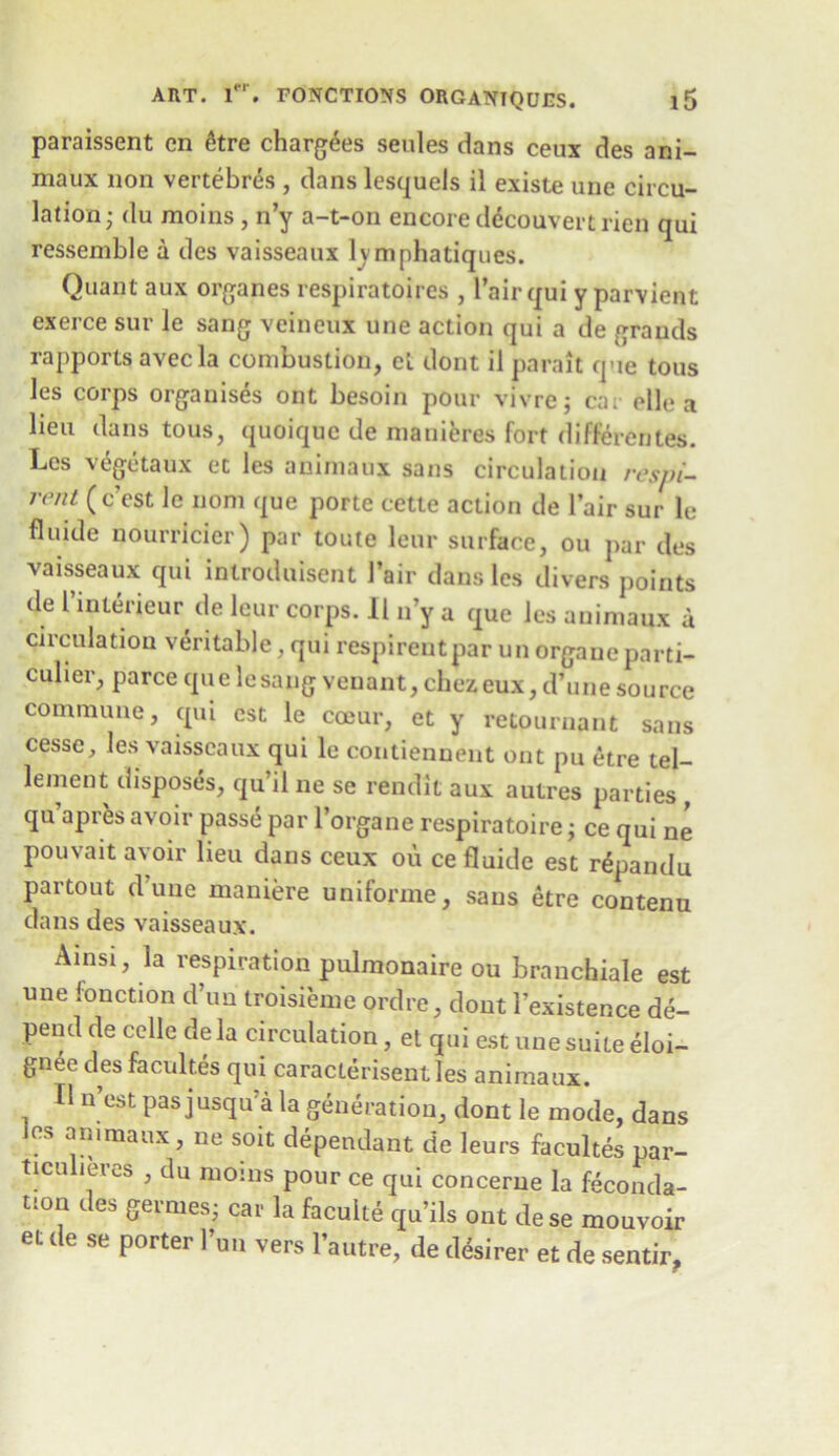 paraissent cn &tre charges seules dans ceux des ani- maux non vertebres , dans lesquels il existe une circu- lation; du moins , n’y a-t-on encore ddcouvertrien qui ressemble a des vaisseaux lymphatiques. Quant aux organes respiratoires , l’airqui y parvient exerce sur le sang veineux une action qui a de grands rapports avecla combustion, et dont il parait que tons les corps organises ont besoin pour vivrej ca; elle a lieu dans tous, quoique de manieres fort differentes. Les vegetaux et les aniniaux sans circulation resjti- rent ( c’est le nom que porte cette action de l’air sur le fluide nourrlcier) par toute lour surface, ou par des vaisseaux qui introduisent 1’air dans les divers points de I’interieur de leur corps. 11 n’y a que les aniniaux a circulation veritable, qui respirentpar un orgaucparti- culier, parce qu e le sang veuant, chez eux, d’une source commune, qui est le coeur, et y retournant sans cesse, les vaisseaux qui le contiennent ont pu etre tel— lenient disposes, qu’il ne se rendit aux autres parties , qu apres avoir passe par l’organe respiratoire; ce qui ne pouvait avoir lieu dans ceux ou ce fluide est r£pandu partout d’une maniere uniforme, sans etre contenu dans des vaisseaux. Ainsi, la respiration pulmonaire ou branchiate est une fonction d’uu troisieme ordre, dont l’existence de- pend de cclle de la circulation, et qui est une suite eloi- gnee des facult.es qui caracterisentles animaux. fl n’est pas jusqu’a la generation, dont le mode, dans ?S ™lmaux > soit dependant de leurs facultes par- ticuliercs , du moins pour ce qui concerne la feconda- tmn des gerrnes; car la facuite qu’ils ont de se mouvoir et de se porter Inn vers l’autre, de desirer et de sentir.