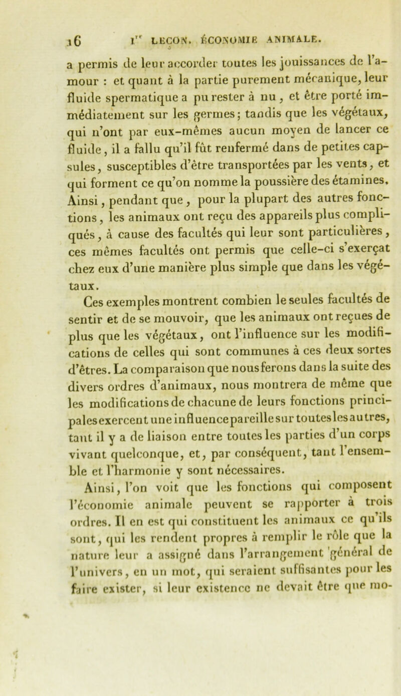 a permis de leuraccorder toutes les jouissances de 1 a- mour : et quant a la partie purement mecanique, leur fluide spermatique a pu rester a nu , et &tre porte im- m^diatement sur les germes; tandis que les vegetaux, qui n’ont par eux-memes aucun moyen de lancer ce fluide, il a fallu qu’il fut renferme dans de petil.es cap- sules, susceptibles d’etre transportees par les vents, et qui forment ce qu’on nommela poussiere des etamines, Ainsi, pendant que , pour la plupart des autres fonc- tions, les animaux out re$u des appareils plus compli- ques, a cause des facultes qui leur sont particulieres, ces inemes facultes ont permis que celle-ci s’exerfat chez eux d’une maniere plus simple que dans les vege- taux. Ces exemples montrent combien le seules facultes de sentir et de se mouvoir, que les animaux ontregues de plus que les vegetaux, ont 1’influence sur les modifi- cations de celles qui sont communes a ces deux sortes d’etres. La comparaison que nousferons dans la suite des divers ordres d’animaux, nous montrera de merae que les modifications dechacunede leurs fonctions princi- palesexercentuneinfluencepareillesurtouteslesautres, taut il y a de liaison entre toutes les parties d’un corps vivant quelconque, et, par consequent, taut 1 ensem- ble et I’harmonie y sont necessaires. Ainsi, Ton voit que les fonctions qui composent lY'Conomie animale peuvcnt se raj>portcr a trois ordres. Il en est qui constituent les animaux ce qu ils sont, qui les rendent propres a remplir le role que la nature leur a assign^ dans ^arrangement general de l’univcrs, en un mot, qui seraienl suffisantes pour les faire exister, si leur existence nc devait £lre (pie mo-