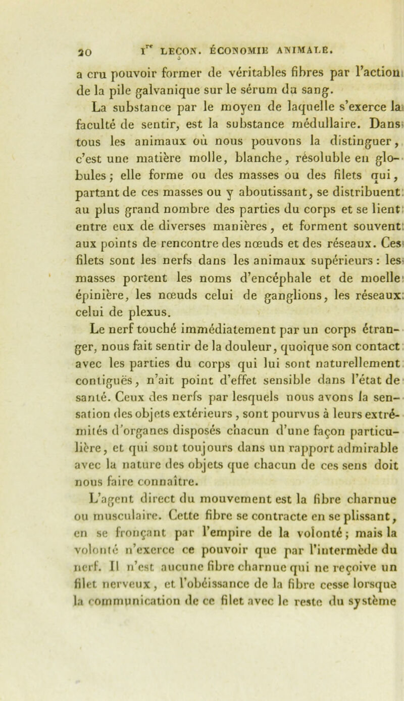 a cru poavoir former de veritables fibres par Faction de la pile galvanique sur le serum da sang. La substance par le moyen de laquelle s’exerce la faculte de sentir, est la substance medullaire. Dans tous les animaux oii nous pouvons la distinguer, c’est une matiere inolle, blanche, resoluble en glo- bules; elle forme ou des masses ou des filets qui, partantde ces masses ou y aboutissant, se distribuent au plus grand nombre des parties du corps et se lient entre eux de diverses manieres, et ferment souvent aux points de rencontre des noeuds et des reseaux. Ces filets sont les nerfs dans les animaux superieurs: les masses portent les noms d’encephale et de moelle epiniere, les noeuds celui de ganglions, les reseaux: celui de plexus. Le nerf touche immediatement par un corps Stran- ger, nous fait sentir de la douleur, quoique son contact avec les parties du corps qui lui sont naturellement conl igues, n’ait point cFeffet sensible dans l’etat de sante. Ceux des nerfs par lesquels nous avons la sen- sation des objets extSrieurs , sont pourvus a leurs extrS- miies d’organes disposes chacun d’une fa$on [>articu- JiSre, et qui sont toujours dans un rapport admirable avec la nature des objets que chacun de ces sens doit nous faire connaitre. L’agent direct du mouvement est la fibre charnue ou musculaire. Cette fibre se contracte en se plissant, en se fron^ant par l’empire de la volont6; mais la volume n’exerce ce pouvoir que par Fintermede du nerf. II n’est aucunc fibre charnue qui ne re^oive un filet nerveux, et FoWissancc de la fibre cesse lorsque la communication de ce filet avec le reste du systeme