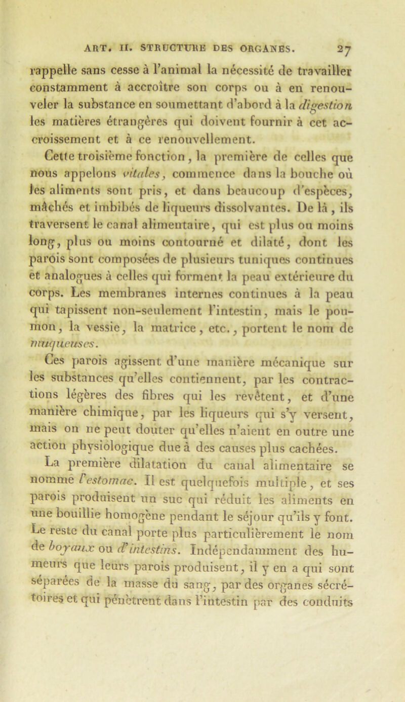 rappelle sans cesse a l’animal la necessite de travailler constamment a accroitre son corps ou a en renou- veler la substance en soumettant d’abord a la digestion les matieres etrang&res qui cloivent fournir a cet ac- croissement et a ce renouvcllement. Cette troisieme function , la premiere de celles que nous appclons vitales, commence dans la bouche ou les aliments sont pris, et dans bcaucoup d’especes, mAchcs et imbibes de liqueurs dissolvant.es. De la , ils traversent le canal alimentaire, qui cst plus ou moins long, plus ou moins contourne et dilate, dont les parois sont composes de plusienrs tuniques continues et analogues a celles cjui forment la peau exterieure du corps. Les membranes internes continues a la peau qui tapissent non-sculement 1'intestin, mais le pou- mon, la vessie, la matrice, etc., portent le nom de muqneuses. Ces parois agissent d’une maniere mecanique sur les substances qu’elles contienneut, par les contrac- tions legeres des fibres qui les revtkent, et d’une manure chimique, par les liqueurs qui s’y versent, mais on lie peut douter qu’elles n’aient en outre une action physiologique due a des causes plus cachees. La premiere dilatation du canal alimentaire se nomme restomac. II est quelquefois multiple, et ses parois produisent un sue qui reduit les aliments en une bouillie homogene pendant le sejour qu’ils y font. Le restc du canal porte plus particulierement le nom de boyaux ou d’ tnlcstms. Independamment. des hu- meui's que leurs parois produisent, il y en a qui sont separees de la masse du sang, par des organes secre- toiresetqui penctrent dans 1’intestin par des conduits