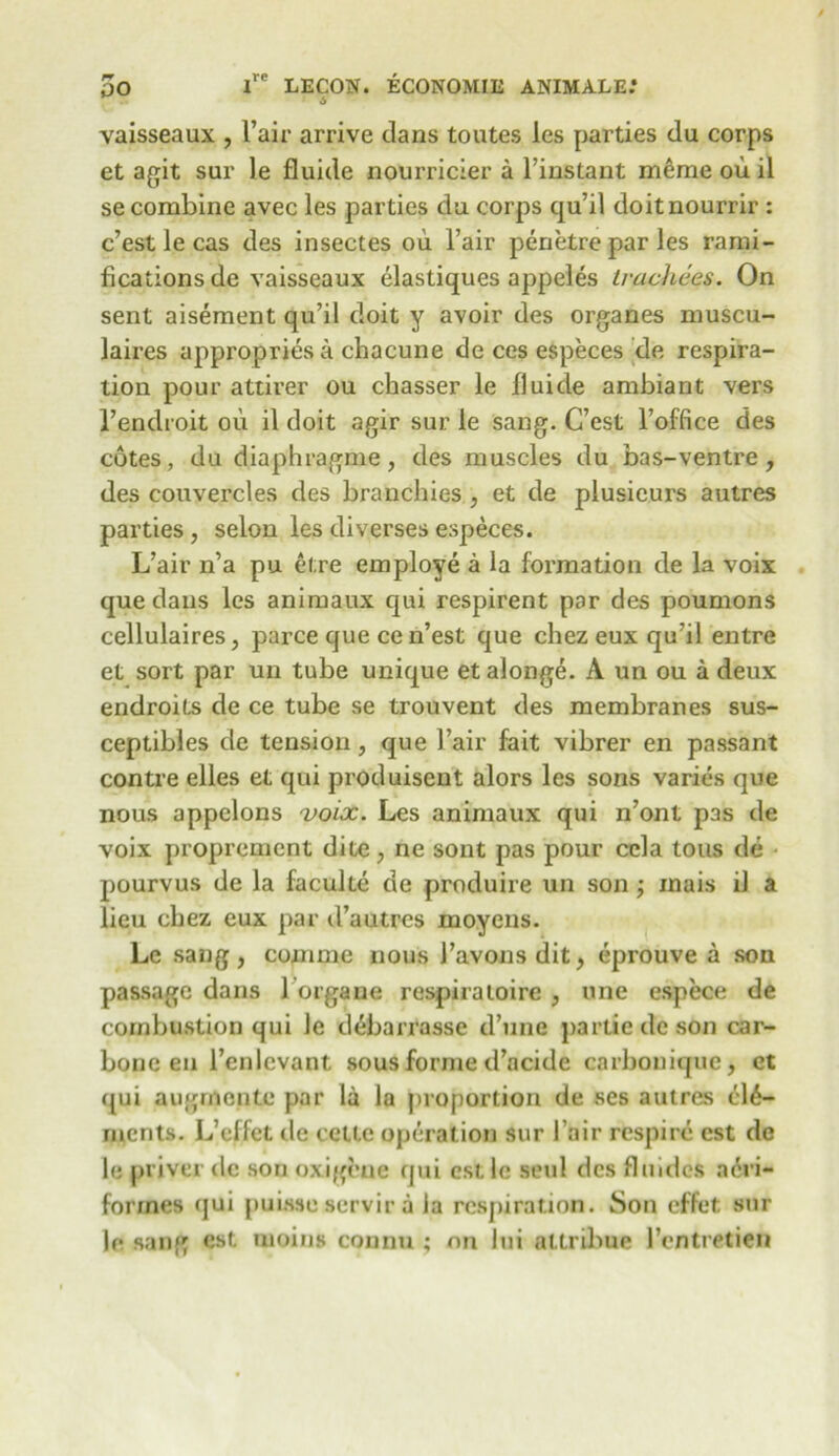 i 6 vaisseaux , l’air arrive clans toutes les parties du corps et agit sur le fluide nourricier a Finstant meme ou il se combine avec les parties dn corps qu’il doitnourrir : c’est le cas des insectes ou. Fair penetre par les rami- fications de vaisseaux elastiques appeles Iracltees. On sent aisement qu’il doit y avoir des organes muscu- laires appropries a chacune de ces especes de respira- tion pour attirer ou chasser le fluide ambiant vers Fenclroit ou il doit agir sur le sang. C’est l’office des cotes, du diaphragme, des muscles du bas-ventre, des couvercles des branchies , et de plusicurs autres parties , selon les diverses especes. L’air n’a pu el.re employe a la formation de la voix que dans les animaux qui respirent par des poumons cellulaires, parce que ce n’est que chez eux qu’il entre et sort par un tube unique etalonge. A un ou a deux endroits de ce tube se trouvent des membranes sus- ceptibles de tension, que Fair fait vibrer en passant contre elles et qui produisent alors les sons varies que nous appelons voix. Les animaux qui n’ont pas de voix proprement dite, ne sont pas pour ccla tons de pourvus de la faculte de produire un son; inais il a lieu chez eux par d’autres moyens. Le sang, com me nous Favonsdit, eprouve a son passage dans 1 organe respiraloire , one espece de combustion qui le d^barrasse d’une partiedeson car- bone en l’enlcvant sous forme d’acide carbonique, et qui augrnente par la la proportion de ses autres ele- ments. L’effct de cetle operation sur Fair respire cst de le priver de son oxigeue qui est le seul des flu ides acri- forines qui puisse servir a la respiration. Son effet sur le sang cst moins connu ; on lui attribue Fentretien