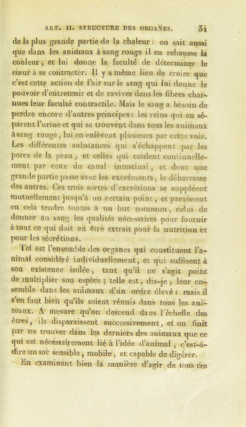 de la plus grande partie de la chaleur : on sait aussi que dans les animaux a sang rouge il en reliausse la coulenr, et lui donnc* la faculte de determiner le coeur a se contractor, il y a m&me lieu de croire que c’est cette action de I’air sur le sang qui lui doune le pouvoir d’entretenir et de raviver dans les fibres char- nues leur faculte contractile. Mais le sang a besoin de perdre encore d’autres principes: les reins qui en s£- parent furineet qui se trouveut dans tousles animaux a sang rouge, lui en cnlevent plusieurs par eet'e voie. Les dilferentes substances rjui s'echappent par les pores de la peau , et cedes qui conlent coniiuuclle- ment par ceux du canal intestinal, et dont une grande partie passe avec les excrements, le debarrasse des aulres. Ces trois sortcs d’excretions se suppleent mutuellenaent jnsquVi un certain point, et paraissent en cela tcndre routes a un but comnum , celui de donner an sang les qualitrs necessaires pour fournir a lout ce qui doit en £tre extrait pour la nutrition et pour les secretions. Tel est l’ensembic des organes qui constituent l’a- nimal consid6re individuellemeut, et qui suffisent a son existence isolee, tant qu’il ne s'agit point de multiplier son espece ; telle est, dis-je , leur en- semble dans les animaux d un ordre cleve : mais il s en faut bien qu ils soient r^nnis dans tous les ani- manx. A mesure qu’on descend dans l'£chelle des ctres, ils disparaissent successivement, et on finit par ne trouver dans les derniers des animaux que ce qui est necessairemeut lie a l’idee d’animal , c’est-a- dirc un sac sensible , mobile , et capable de digcrer. hn examinant bien la maniere d’agir de tous ces