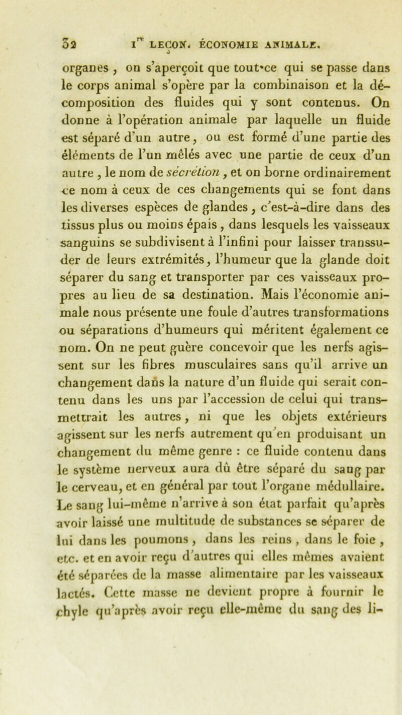 4 organes , on s’aper^oit que toufce qui se passe dans le corps animal s’opere par la combinaison et la de- composition des fluides qui y sont contenus. On donne a l’operation animale par laquelle un fluide est separ6 d un autre, ou est form6 d’une partie des elements de l’un meles avec une partie de ceux d’un autre , le nom de secretion, et on borne ordinairement ce nom a ceux de ces changements qui se font dans les diverses especes de glandes, c’est-a-dire dans des tissus plus ou moiDS epais , dans lesquels les vaisseaux sanguins se subdivisent a l’infini pour laisser transsu- der de leurs extremites, l’humeur que la glande doit separer du sang et transporter par ces vaisseaux pro- pres au lieu de sa destination. Mais l’economie ani- male nous presente une foule d’autres transformations ou separations d’humeurs qui m^ritent egalement ce nom. On ne peut guere concevoir que les nerfs agis- sent sur les fibres musculaires sans qu’il arrive un changement dans la nature d’un fluide qui serait con- tenu dans les uns par l’accession de celui qui trans- mettrait les autrcs, ni que les objets exterieurs agissent sur les nerfs autrement qu en produisant un changement du meme genre : ce fluide contenu dans le systeme nerveux aura du etre separe du sang par le cerveau, et en general par tout l’organe m£dullaire. Le sang lui-meme n’arrivea son <hat parfait qu’apres avoir laiss6 une multitude de substances se separer de lui dans les poumons , dans les reins , dans le foie , etc. eten avoir rc9u d’autres qui clles memes avaient £t6 s£par6es de la masse alimentaire par les vaisseaux lact6s. Cette masse nc devient propre a fournir le chyle qu’aprfcs avoir rc9U elle-m£rae du sang des li-