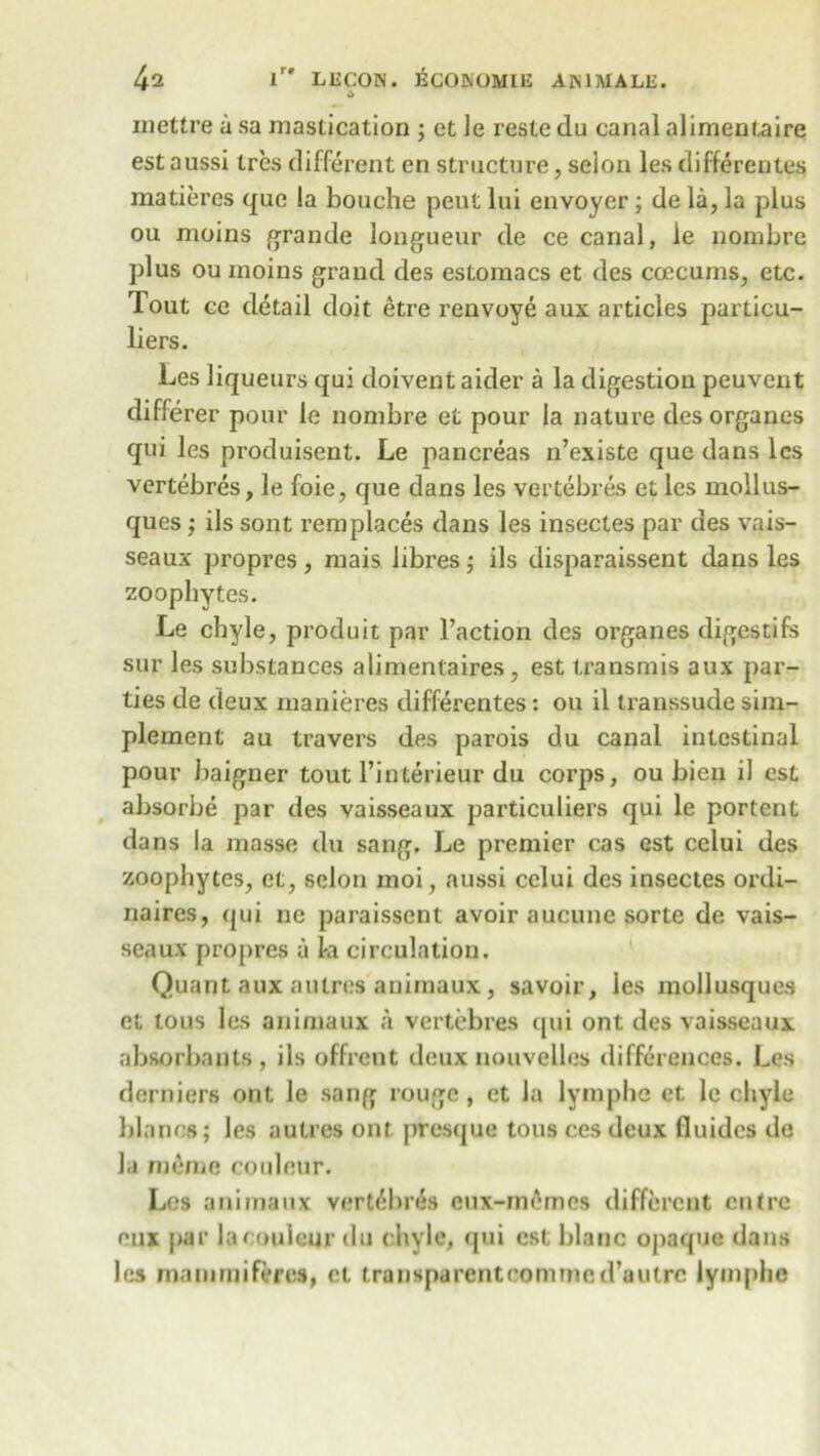A inettre a sa mastication ; et ie reste du canal alimentaire est aussi tres different en structure, selon les differentes matiercs que la bouche peut lui envoyer ; de la, la plus ou moins grande longueur de ce canal, le nombre plus ou moins grand des estomacs et des coccums, etc. Tout ce detail doit etre renvoye aux articles particu- liers. Les liqueurs qui doivent aider a la digestion peuvent differer pour Ie nombre et pour la nature des organes qui les produisent. Le pancreas n’existe que dans les vertebres, le foie, que dans les vertebres et les mollus- ques ; ils sont remplaces dans les insectes par des vais- seaux propres, mais libres; ils disparaissent dans les zoophytes. Le chyle, produit par l’action des organes digestifs sur les substances alimentaires, est transmis aux par- ties de deux manieres differentes: ou il transsude sim- plement au travers des parois du canal intestinal pour baigner tout Tinterieur du corps, ou bien il est absorbe par des vaisseaux particuliers qui le portent dans la masse du sang. Le premier cas est celui des zoophytes, et, selon moi, aussi celui des insectes ordi- naires, qui ne paraisscnt avoir aucune sorte de vais- seaux propres a la circulation. Quant aux a litres animaux, savoir, les mollusques et tons les animaux a vertebres qui ont des vaisseaux absorbanls, ils offrent deux nouvelles differences. Les derniers ont le sang rouge, et la lymphe et le chyle blanos; les autres ont presque tons ces deux fluides de la mime couleur. Les animaux vertebres cux-memes different entre eux par la couleur du chyle, qui est blanc opaque dans les rnammiferes, et transparentcomrned’aulrc lymphe