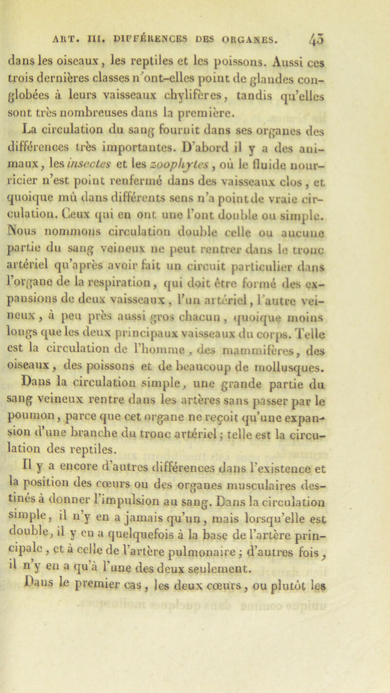 dansles oiseaux, les reptiles et les poissons. Aussi ces trois dernieres classes n’ont-elles point de glaudes con- globees a leurs vaisseaux chyliferes, tandis qu’elles sont tres nombreuses dans la premiere. La circulation du sang fournit dans ses orgaues des differences ires importantes. D'abord il y a des ani- maux, les inseotes et les zoop/tjles, ou le fluide nour- ricier n’est point renferme dans des vaisseaux clos , et quoique mu dans differents sens n’a point de vraic cir- culation. Ceux qui en out une l’ont double ou simple. Nous nonunons circulation double celle ou aucuue partie du sang veineux ne peut rentier dans le trouc arteriel qu’apres avoir fait un circuit particulier dans l’organe de la respiration, qui doit etre forme des ex- pansions de deux vaisseaux , Tun arteriel, l’autre vei- neux , a pen pres aussi gros cbacuu , quoique moius longs que les deux principaux vaisseaux du corps. Telle cst la circulation de l’homme, des mammiferes, des oiseaux, des poissons et de bcaucoup de mollusques. Dans la circulation simple, une grande partie du sang veineux rentre dans les arteres sans passer par le poumon, parce que cet organe ne re^oit qu’une expan- sion d’une branche du tronc arteriel: telle est la circu- lation des reptiles. II y a encore d’autres differences dans l’existence et la position des coeurs ou des organes musculaires des- tines a donner 1 impulsion au sang. Cans la circulation simple, il ny en a jamais qu’un, mais lorsqu’elle est double, il y cn a quelquefois a la base de l’artere prin- cipal , et a celle de 1 artere pulmonaire; d’autres fois, il n y en a qu a 1 une des deux seulement. Cans le premier cas , les deux coeurs, ou plutot les