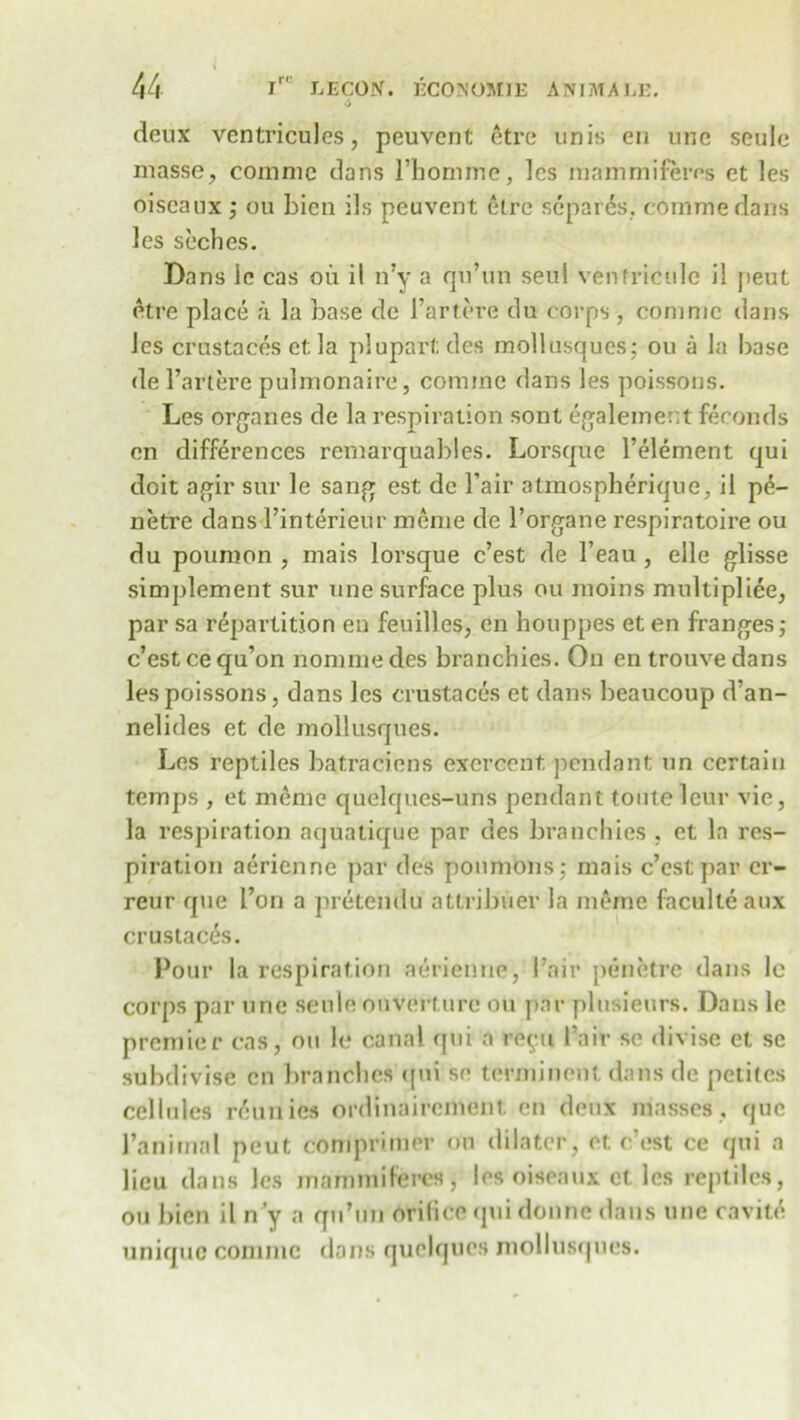 deux ventricules, peuvent etre unis en une seule masse, coranie dans l’homme, les mam mi ferns et les oiseaux; ou Lien ils peuvent etre separes. commedans les seches. Dans 1c cas ou il n’y a qu’un seul venfrictdc il jieut etre place a la base de Fartere du corps , com me dans les crustaces el; la plupartdes mollusques; ou a la base de Fartere pulmonaire, coniine dans les poissons. Les organes de la respiration sont egalement feconds en differences rernarquables. Lorsque l’element qui doit agir sur le sang est de Fair atmospheriquc, il p£- netre dans Finterieur meme de 1’organe respiratoire ou du poumon , mais lorsque c’est de l’eau, elle glisse simplement sur une surface plus ou moins multipliee, par sa repartition en feuilles, en houppes et en franges; c’est cequ’on nommedes branchies. On entrouvedans les poissons, dans les crustaces et dans beaucoup d’an- nelides et de mollusques. Les reptiles batracions excrccnt, pendant nn certain temps , et memo quelques-uns pendant toiitelcnr vie, la respiration aquaticrue par des branchies , et la res- piration aericnne par des poumons; mais c’est par cr- reur que I’on a pretendu attribuer la meme faculleaux crustaces. Pour la respiration aerienne, Fair penetre dans lc corps par une seule ouverture ou par plusieurs. Dans lc premier cas, on le canal qui a re^u Fair se divise et sc subdivise en branches cpii se terminont dans de petites cellules retmics ordinairement en deux masses, que Fanimal peut comprimer ou dilator, et c’est ce qui a lieu dans les mammiferes, les oiseaux ct les reptiles, ou Lien il n’y a qu’un orifice quidonne dans une cavite unique commc dans quclqucs mollusques.