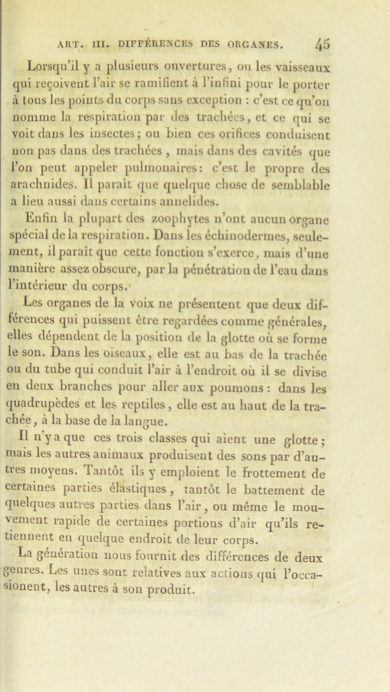 Lorsqu’il y a plusieurs onvertures, ou les vaisseaux qui resolvent l’air se ramifient a l’infini pour le porter a tous ies poiuts du corps sans exception : c’est ce qu’on nomme la respiration par dcs trachees, ct ce qui se voit dans les insectes; ou bien ces orifices conduisent non pas dans des trachees , mais dans des cavites que Ton peut appeler pulinonaires: c’est le propre des arachnides. 11 parait (pue quelque chose de semblable a lieu aussi dans certains annelides. Enfin la plupart des zoophytes n’ont aucun organe special de la respiration. Dans les echinodermes, seule- ment, il parait que cette fouction s’exerce, mais d’une maniere assez obscure, par la penetration de l’eau dans l’interieur du corps. Les organes de la voix ne pr&entent que deux dif- ferences qui puissent otre regardees eomme g^nerales, elles dependent de la position de la glotte ou se forme le son. Dans les oiseaux, elle est au bas de la trachee ou du tube qui conduit l’air a l’endroit oil il se divise en deux branches pour aller aux poumous : dans les quadrupedes et les reptiles, elle est au haut de la tra- chee, a la base de la langue. Il n’y a que ces trois classes qui aient une glotte ; mais les autres auimaux produisent des sons par d’au- tres moyens. lantot ils y emploient le frottement de certaines parties elasliques , tan tot le battement de quelques autres parties dans l’air, ou memc le mou- vement rapide de certaines portions d’air qu’ils re- tiennent en quelque endroit de leur corps. La generation nous fournit des differences de deux genres. Les unes sont relatives aux actions qui l’occa- sionent, les autres a son produit.