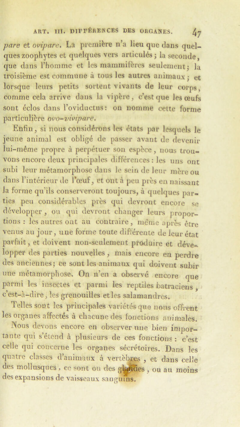 pare et oviparc. La premiere n’a lieu quo clans quel- ques zoophytes et quelques vers arlicules; la seconde, que dans 1’homme et les maminiferes seulement; la troisiemc est commune a tous les autres animaux • et lorsque leurs petits sortent vivants de leur corps, comme cela arrive dans la vipere, c’est que les ceufs sont eelos dans l’oviductus: on nomme cette forme particulibre ovo-vivipare. Enfin, si nous considdrons les etats par lesquels le jeune animal est oblige de passer avant de devenir lui-meme propre a perpetuer son espbce, nous trou- vonsencore deux principales differences: les uns out subi leur metamorphose dans le sein de leur mere ou dans l’interieur de l’oeuf, et out a pen pres en naissant la forme qu'ils conservevont toujours, a quelques par- ties pen considerables pres qui devront encore se developper, ou qui devront changer leurs propor- tions : les autres on t au coutraire, mcme a pres etre venus au jour, une forme toute differente de leur etat parfait, et doivent non-seulement produire et deve- lopper des parties nouvelles, mais encore en perdre des anciennes; ce sont les animate* qui doivent subir une metamorphose. On n’en a observe encore que parmi les insectes et parmi les reptiles batraciens , c’est-a-dire, les grenouilles etlcs salamandres. Telles sont les principales varietesque nous offrent les organes affectes a chacune des fonctions animales. Nous devons encore en observer une bien inipor- tante qui s’etend a plusieurs de ces fonctions : c’est celle qui cone erne les organes secretaires. Dans les quatre classes d’animaux a vertebras , et dans celle di s mollusques > cc sont ou des glaficies , ou au moius des expansions de vaisseaux sauglms.