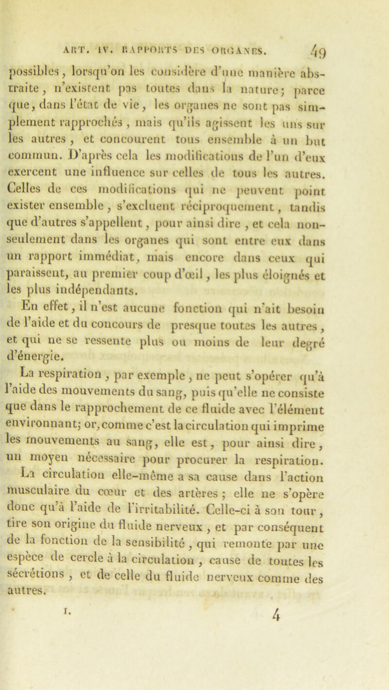 ART. IV. RAPPORTS DCS ORGANC$. /,q possibles, lorsqu’on les cousidere d’uuc maniere abs- traite, n’existent pns toutes dans la nature; parce que, dans Tetat de vie, les organes ne sont pas sim- plement rapproches , mais qu’ils agissent les uns stir les autres , et concourent tons ensemble a un but eominun. D’apres cela les modifications de Tun d’eux exercent une influence sur cellos de tous les autres. Celles de ces modifications qui ne peuvent point exister ensemble , s’excluent riciproqucment, Landis que cTautres s’appclleut, pour ainsi dire , et cela non- seulement dans les organes qui sont entre eux dans un rapport immediat, mais encore dans ceux qui paraissent, an premier coup d’oeil, les plus eloignes et les plus independants. En effet, il n’est aucuue function qui n'ait besoin de l’aide et du coucours de presque toutes les autres , et qui ue se resseute plus ou moius de leur degre d’energie. La respiration , par exemple , ne pent s’operer qu’a 1 aidedes mouvements dusang, puisqu’elle neconsiste que dans le rapprochement de ce flnide avec l’61emeut environnant; or, com me c’est la circulation qui imprime les rnouvenients au sang, elle est, pour ainsi dire, un inoyeu necessaire pour procurer la respiration. La circulation elle-meme a sa cause dans Taction musculaire uu cceur et des arteres ; elle ne s’opere done qu a 1 aide de 1 irritabillte. Celle -ci a son tour , lire son origine du flnide nerveux , et par consequent de la fonction de la sensibilite, qui remonte par une espece de cercle a la circulation , cause de toutes les secretions , et de celle du fluide nerveux corame des autres. i. 4