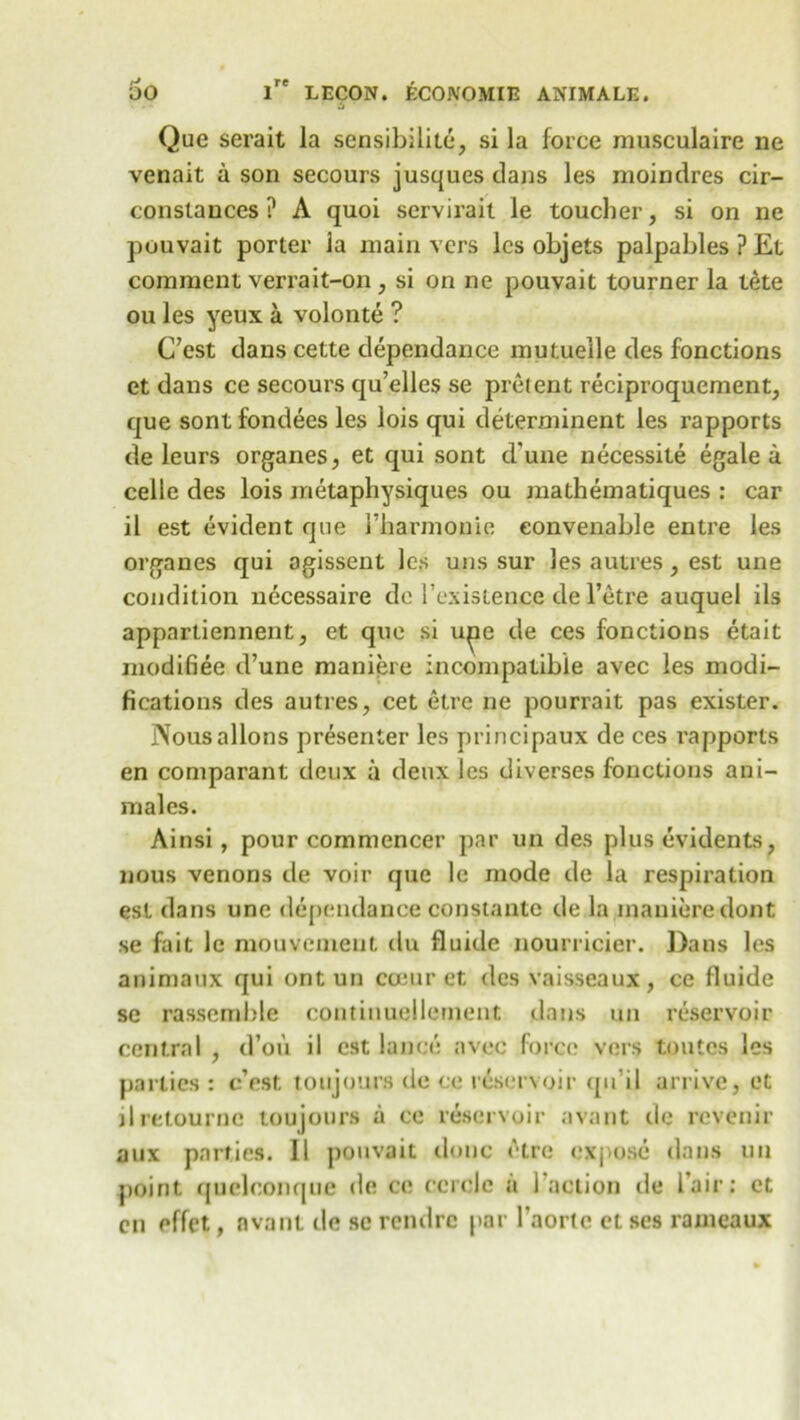 Que serait la sensibilite, si la force musculaire ne venait a son secours jusques dans les moindres cir- constances ? A quoi servirait le toucher, si on ne pouvait porter Ja main vers lcs objets palpables ? Et comment verrait-on , si on ne pouvait tourner la tete ou les yeux a volonte ? C’est dans cette dependance mutueile des fonctions et dans ce secours cju’elles se prelent reciproquement, que sontfondees les lois qui determinent les rapports de leurs organes, et qui sont d'une necessite egale a celle des lois metapliysiques ou mathematiques : car il est evident que 1’harmonie eonvenable entre les organes qui ogissent lcs uns sur les autres, est une condition necessaire dc 1’existence de l’etre auquel ils appartiennent, et que si iqae de ces fonctions etalt modifiee d’une maniere incompatible avec les modi- fications des autres, cet etre ne pourrait pas exister. Nousallons presenter les principaux de ces rapports en comparant deux a deux lcs diverses fonctions ani- males. Ainsi, pour commencer par un des plus evidents, nous venons de voir que le mode de la respiration est dans une dependance constante de la maniere dont se fait le mouvement du fluicle nourricier. Dans les animaux qui ont un ccEur et des vaisseaux , ce fluide se rassemble continuellement dans un reservoir central , d’ou il est lance avec force vers toutcs les parlies: c’est toujours de ce reservoir cpi’il arrive, et jlretourne toujours a ce reservoir avant dc rcvenir aux parties. 11 pouvait done etre exjiose dans un point quelconque de ce ccrclc a 1 action de lair: et en effet, avant de sc rendre par l'aortc et ses rameaux