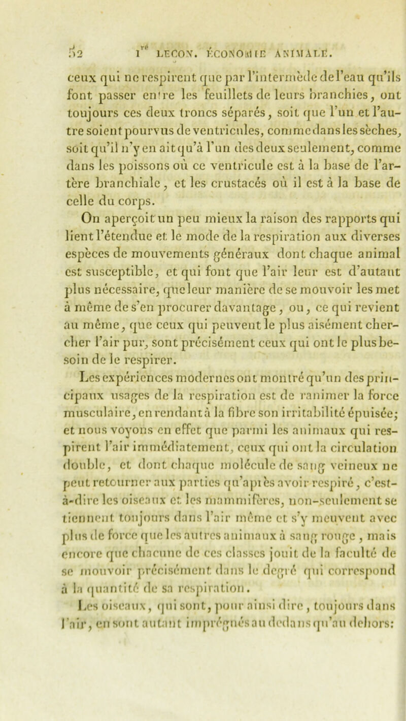 ceux qui no respircnt quo par l’intermedc del’eau qu’ils font passer en're les feuillets do leurs branchies, ont toujours ces deux troncs separes, soil que l’un etl’au- tre soienf pourvus de ventricules, commcdanslesseches, soitqu’il n’yen aitqu’a Fun desdeuxseuleinent, comme dans les poissons on ce ventricule est a la base do l’ar- tere branchiale, et les crustaces ou il est a la base de celle du corps. On aper^oit un peu mieux la raison des rapports qui lientl’etendue el; le mode de la respiration aux diverses especes de mouvements generaux dontchaque animal est susceptible, ct qui font que Fair leur est d’autaut plus necessaire, queleur maniere desemouvoir les met a memo de s?en procurer davantage, ou, ce qui revient au meme, que ceux qui peuventle plus aisement cher- clier Fair pur, sont precisement ceux qui ont Jc plusbe- soin de le respirer. Les experiences modernesont monirequ’un desprin- cipaux usages do la respiration est de ranimer la force musculaire, en rendanta la fibre son irritability epuisee; et nous voyons en effet quo parini les animaux qui res- pirent Fair immedintement, ceux qui ont la circulation double, ct dont chaquc molecule de sang veineux 11c pent retourner aux parties qu’apihs avoir respire, e’est- a-dire les oiseanx ct les mam mi feres, uon-seulement se tiednont. toujours dans Fair meme ct s?y meuvent avee plusde force quo les autres animaux a sang rouge , mais encore quo chacunc de ces classes jouit de la faculte de so mouvoir preoisdment dans le degr6 qui correspond a la quantity de sa respiration. Les oiseanx, qui sont, pour ainsi dire , toujours dans Fair, en sont autant itnpr<\gnesaudcdansqn’au dehors:
