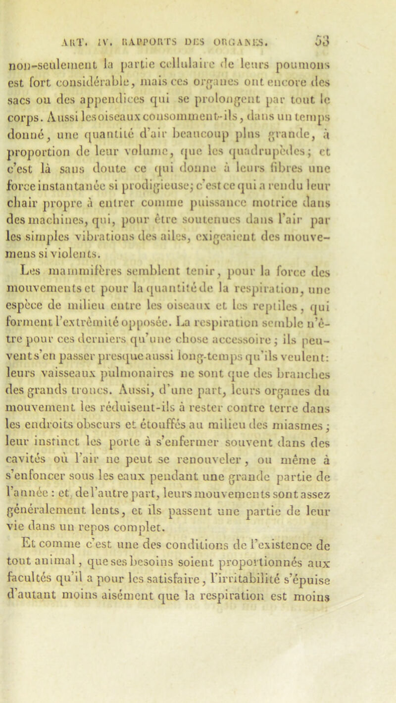 non-seulement la partie collulaire de lours poumons est fort considerable, maisccs organes out encore des sacs ou des appendices qui se prolongent par tout le corps. Aussi lesoiseauxcousomment-ils, dans mi temps donne, une quanthe d’air beaucoup plus grande, a proportion de leur volume, que les quadrupcdcs; ct e’est la sans doute ce qui donne a leurs fibres une force instantanee si prodigieuse; e’est ce qui a rendu leur chair propre a enlrer coimne puissance motrice dans des machines, qui, pour etre soutenucs dans l’air par les simples vibrations des ailes, exigeaicut des mouve- mens si violents. Los mammiferes semblcnt tenir, pour la force des mouvemeutset pour laquantit&de la respiration, une espece de milieu entre les oiseaux et les reptiles, qui fonnent l’extremite opposee. La respiration scmble u’e- tre pour ces derniers qu’une chose accessoire; ils peu- vents’en passer presqueaussi long-temps qu’ils veulent: leurs vaisseaux pulmonaires ne sont que ties branches des grands ironcs. Aussi, d’une part, leurs organes du mouvement les reduiseut-ils a rester contre terre dans les endroits obscurs et etouffes au milieu des miasmes; leur instinct les porle a s’enfermer souvent dans des cavites ou Lair 11c peut se renouveler, ou meme a s’enfoncer sous les eaux pendant une grande partie de l’annee : et del autre part , leursmouvements sontassez generalcmeut leuts, et ils passeut une partie de leur vie dans un repos complet. Etcomme c est une des conditions de 1'existence de tout animal, quesesbesoins soient proport ion nes aux facultes qu il a pour les satisfaire, l’irritabilite s’epuise d’autant moins aisement que la respiration est moins