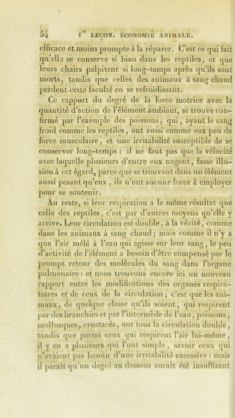 efficace ct moins promptc a la reparer. C'est ce qui fait qu’elle se conserve si bien clans les reptiles, et que leurs chairs palpiterit si long-temps apres qu’ils sont morts, tandis que celles des animaux a sang chaud perdent cette faculte en se refroidissant. Ce rapport du degre de la force motrice avec la quantite d’action de l’element ambiant, se trouve con- firme par l’exemple des poissons, qui, ayant le sang froid comme les reptiles, ont aussi comme eux peu de force musculaire, et une irritabilite susceptible de se conserver long-temps : il ne faut pas que la velocite avec laquelle plusieurs d’entre eux nagent, fasse illu- sion a cct egard, parce que se trouvant dans un element aussi pesant qu’eux , ils n’ont aucune force a employer pour se soutenir. Au reste, si leur respiration a le meme resultat c]ue celle des reptiles, c’est par d’autres moyens cju’clle v arrive. Leur circulation est double , a la verite, comme dans les animaux a sang chaud j mais comme il n’y a que l’air mele a 1’eau qui agisse sur leur sang, le peu d’activite de Fel^ment a besoin d’etre compense par le prompt retour des molecules du sang dans l’organe pulmonaire: ct nous trouvons encore ici un nouveau rapport entre les modifications des organes respira- toires et de ceux de la circulation ; c’cst ([ue les ani- maux, de quelquc classe qu’ils soient, qui respircnt par des branchies et par I’intcrmede de l’eau, poissons, mol bisques, crustaces, ont tons la circulation double, tandis que parmi ceux qui respircnt 1’air lui-m^me, il y en a plusieurs qui Tout simple, savoir ceux qui n’avaienr pas besoin ci’une irritabilite excessive: mais il paralt qu'un degre au dessous aurait <^t6 insuffisant