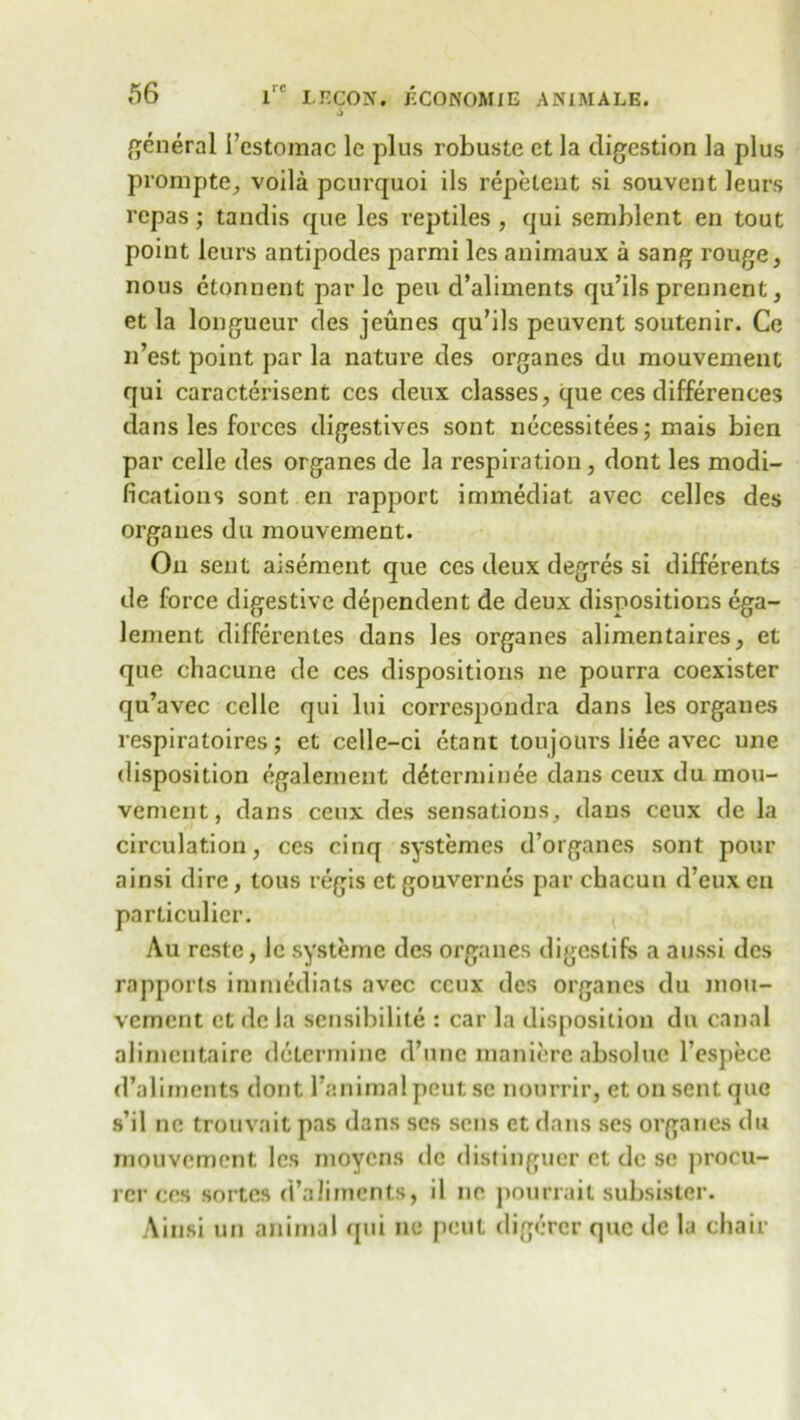 general 1’estomac lc plus robuste et la digestion la plus prompte, voila pcurquoi ils repelent si souvent leurs repas; tandis que les reptiles , qui semblent en tout point leurs antipodes parmi les animaux a sang rouge, nous etonnent parlc pen d’aliments qu’ils prennent, et la longueur des jeunes qu’ils peuvcnt soutenir. Ce n’est point par la nature des organes du mouvement qui caracterisent ccs deux classes, que ces differences dans les forces digestives sont necessities; mais bien par celle des organes de la respiration, dont les modi- fications sont en rapport immediat avec celles des organes du mouvement. On sent aisement que ces deux degres si differents de force digestive dependent de deux dispositions ega- lement differentes dans les organes alimentaires, et que chacune de ces dispositions ne pourra coexister qu’avec celle qui lui correspondra dans les organes respiratoires; et celle-ci etant toujburs liee avec une disposition egalement diterminee dans ceux du mou- vement, dans ceux des sensations, dans ceux de la circulation, ces cinq systemes d’organes sont pour ainsi dire, tous regis et gouvernes par chacun d’euxcn particular. Au restc, le systeme des organes digestifs a aussi des rapports immediats avec ceux des organes du mou- vement et de la sensibilite : car la disposition du canal alimentaire determine d’unc maniere absolue Tespece d’aliments dont 1’animal pent sc nourrir, et on sent que s’il no trouvait pas dans scs sens et dans ses organes dir mouvement les moyens de distingucr et dc se procu- rer ces sortes d’aliments, il ne pourrait subsister. Ainsi un animal qui ne pent digerer que de la chair