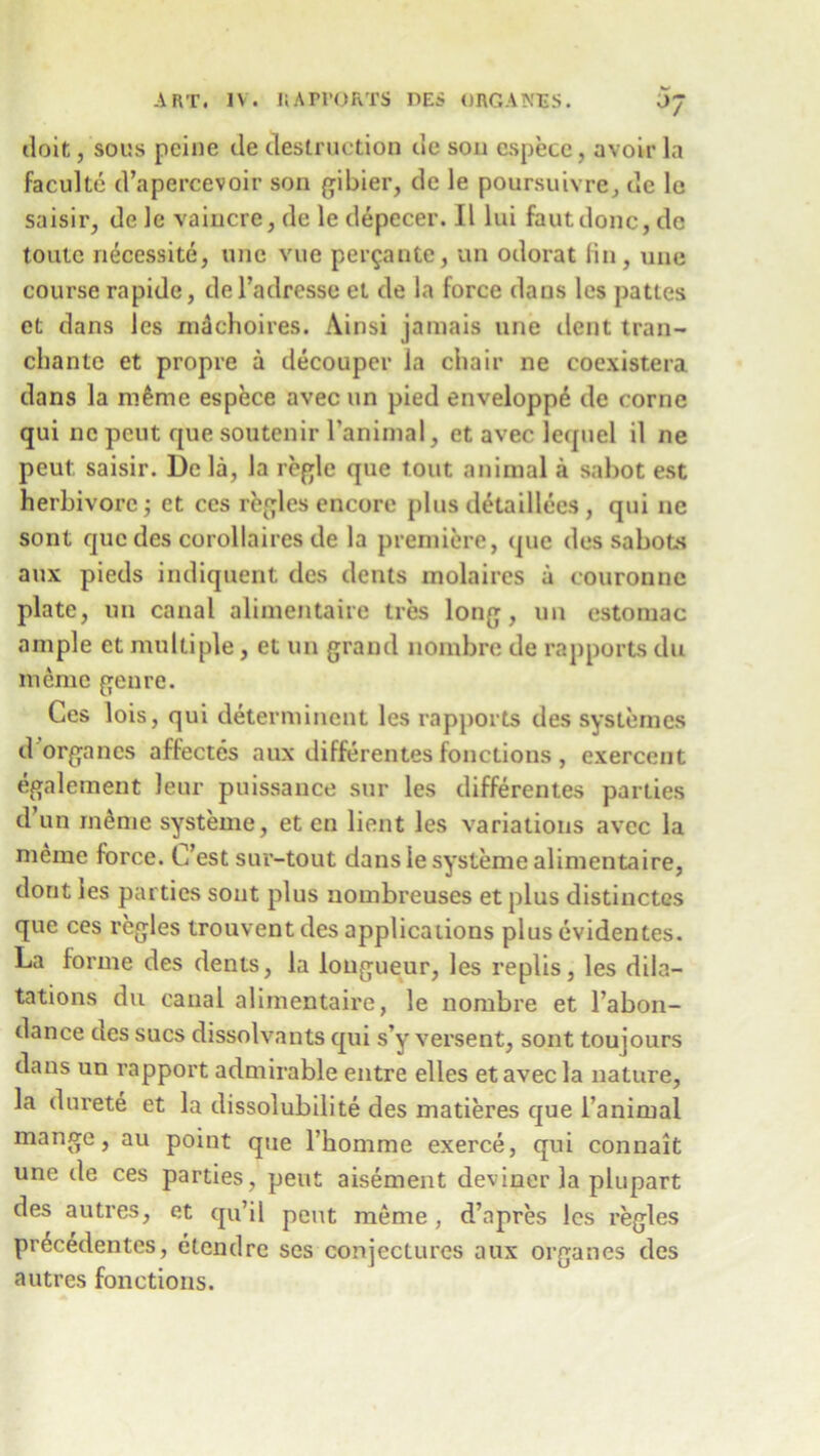 doit, sous peine de destruction de sou espece, avoir la faculte d’apercevoir son gibier, de le poursuivre, de le saisir, de le vaincre, de le depecer. II lui fautdonc, de toutc necessite, unc vue per$ante, un odorat fin, une course rapide, del’adresse et de la force dans lcs pattes et dans les m^choires. Ainsi jamais une dent trail- chante et propre a decouper la chair ne coexistera dans la m^me espece avec un pied enveloppe de come qui nc peut que soutenir l’animal, et avec lequel il ne peut saisir. De la, la regie que tout animal a sabot est herbivore j et ces regies encore plus detaillees , qui ne sont quedes corollaires de la premiere, que des sabots aux pieds indiquent des dents molaires a couronnc plate, un canal alimentaire ties long, un estomac ample et multiple, et un grand nombre de rapports du meme genre. Ces lois, qui determinent les rapports des systemes d organes affectes aux differentes fonctions , exerceut egalement leur puissance sur les differentes parlies d un inenie systeme, et en lient les variations avec la meme force. C’est sur-tout dans le systeme alimentaire, dont les parties sont plus uombreuses et plus distinctes que ces regies trouvent des applications plus evidentes. La forme des dents, la longueur, les replis, les dila- tations du canal alimentaire, le nombre et l’abon- dance des sues dissolvants qui s’y versent, sont toujours dans un rapport admirable entre elles et avec la nature, la durete et la dissolubilite des matieres que l’animal mange, au point que l’homme exerce, qui connait une de ces parties, peut aisement deviner la plupart des autres, et qu’il peut meme, d’apres lcs regies pr^cedentes, etendre ses conjectures aux organes des autres fonctions.