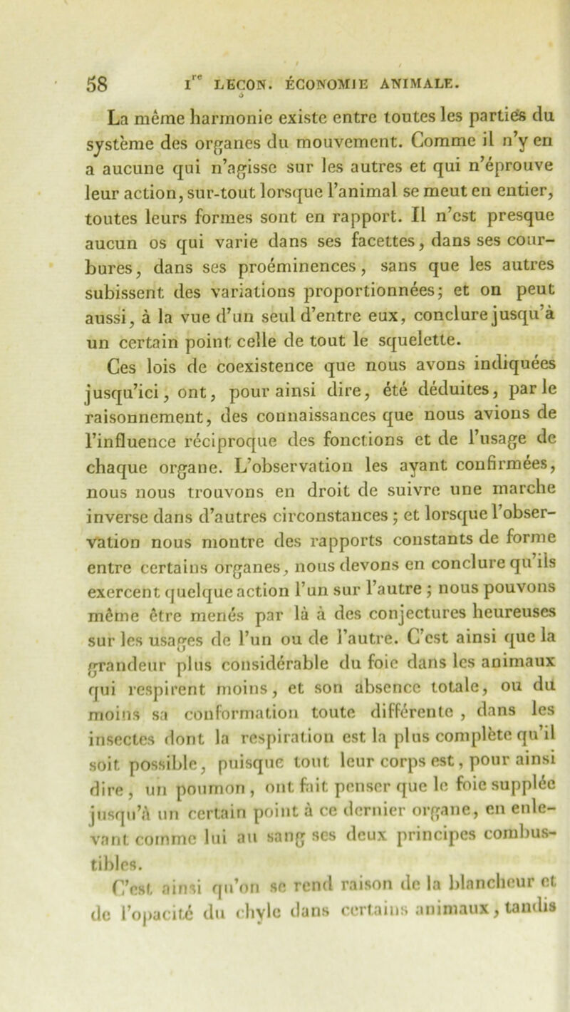 6 La meine harraonie existe entre toutes les partied du systeme des organes du mouvement. Comme il n’y en a aucune qui n’agisse sur les autres et qui n’eprouve leur action, sur-tout lorsque Familial se meut en entier, toutes leurs formes sont en rapport. II n’cst presque aucun os qui varie dans ses facettes, dans ses cour- bures, dans ses proeminences, sans que les autres subissent des variations proportionnees; et on peut aussi, a la vue d’uri seul d’entre eux, conclure jusqu a un certain point celle de tout le squelette. Ces lois de coexistence que nous avons indiquees jusqu’ici, ont, pour ainsi dire, ete deduites, par le raisonnement, des connaissances que nous avions de Finfluence reciproque des fonctions et de l’usage de chaque organe. L’observation les ayant confirmees, nous nous trouvons en droit de suivre une marche inverse dans d’autres circonstances ; et lorsque l’obser- vation nous montre des rapports constants de forme entre certains organes, nous devons en conclure qu iis exercent quelque action Fun sur Fautre ; nous pouvons m£me 6tre menes par la a des conjectures heureuses sur les usages de Fun ou de Fautre. C cst ainsi que la grandeur plus considerable du foie dans les animaux qui respirent moins, et son absence totale, ou du moitis sa conformation toute differente , dans les insectes dont la respiration est la plus complete qu’il soit possible, puisque tout leur corps est, pour ainsi dire , un poumon , ont fait penser que le foie supple jusqu’A un certain point a ce dernier organe, en enle- vant comme lui au sang ses deux principcs combus- tibles. (Test ainsi qu’on se rend raison de la blancheur et dc Fopacit6 du chyle dans certains animaux, lambs