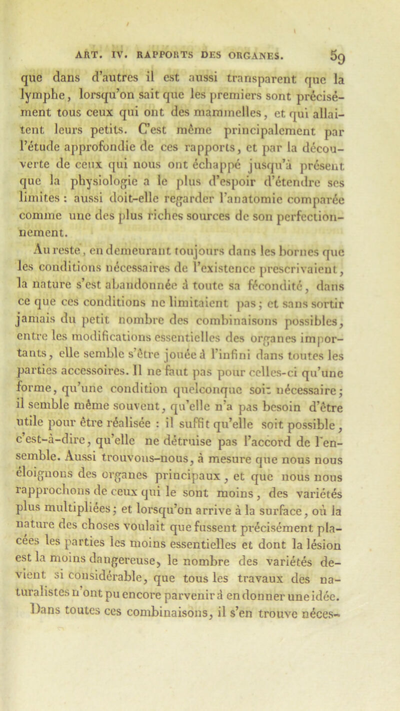 s9 que dans d’autres il cst aussi transparent que la lymphe, lorsqu’on sait que les premiers sont precise- ment tous ceux qui out des maminelles, et qui allai- tcnt leurs petits. C’est meme principalement par l’etude approfondie de ces rapports, ct par la decou- verte de ceux qui nous out echappe jusqu’a present que 3a physiologic a le plus d’espoir d’eterulrc ses limif.es : aussi doit-elle regarder l’anatomie compare comme unc des plus riches sources de son perfection- nement. Aureste, endemeurant toujours dans les homes que les conditions necessaires de 1’existence prescrivaient, la nature s’est abandonn&j a toutc sa feconditc, dans ce que ces conditions nc limitaient pas; et sanssortir jamais du petit nombre des combinaisons possibles, entre les modifications essentielles des organes impor- tants, elle semble s’6tre ]oneed l infini dans toutes les parties accessoires. 11 ne faut pas pour celles-ci qu’une forme, qu’une condition quelconque son n^cessaire; il semble m&me souvent, qu’elle n’a pas besoin d’etre utile pour etre r&disee : il suffit qu’elle soit possible , c’est-a-dire, qu’elle ne detruise pas 1’accord de Ten- semble. Aussi trouvons-nous, a mesure que nous nous eloignons des organes principaux , et que nous nous rapprochons de ceux qui le sont moins , des varietes plus multipliees; et lorsqu’on arrive a la surface, oil la nature des choses voulait quefussent precisement pla- cees les parties les moins essentielles et dont la lesion est la moins dangereuse, le nombre des varietes de- vienl; si considerable, que tous les travaux des na- tural istes n ont pu encore parvenira endonner uneidee. Dans toutes ces combinaisons, il s’en trouve neces~