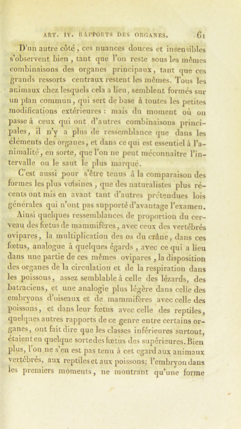 D'un autre cote, ces nuances donees ct insensibles s’observeut bien , tant que Pon reste sous los m&mes combinaisons des organes principaux, tant que ces grands ressorts centraux restent les monies. Tons les animaux chcz lesquels cela a lieu, semblent formes sur un plan coninmn, qui sert debase a toutes les petites modifications exterieures : mais dn moment ou on passe a ceux qui out d’autres combinaisons princi- ples, il n’y a plus de ressemblance que dans les elements des organes, et dans ce qui est essentiel a l’a- nimalite, en sorte, que 1’on ne pent meconnaitre l’in- tervalle ou le saut le j>1 ns marque. C’est aussi pour s’6trc tenus a la comparison des formes les plus vefisines , que des naturalistes plus re- cents out mis en avant tant d’autres preteudues lois gen era les qui n’ont pas supporte d’avantage l’examen. Aiusi quelques ressemblances de proporiion du cer- veau des fetus de mamuiiferes, avec ceux des vertebres ovipares, la multiplication des os du crAne, dans ces fetus, analogue a quelques egards , avec ce qui a lieu dans une partie de ces memes ovipares , la disposition des organes de la circulation et de la respiration dans les poissous, assez semblable a celle des lezards, des batraciens, et une analogic plus leg ere dans celle des embryons d oiseaux et de mammiferes avec celle des poissons, et dans leur fetus avec celle des reptiles, quelques autres rapports de ce genre entre certains or- ganes, ont fait dire que les classes inferieures surtout, etaienten quelque sortedesfetus des superieures.Bien plus, 1 on ne s’en est pas tenu a cet egard aux animaux vertebres, aux reptiles et aux poissons; l’embryon dans les premiers moments, ne montrant qu’une forme