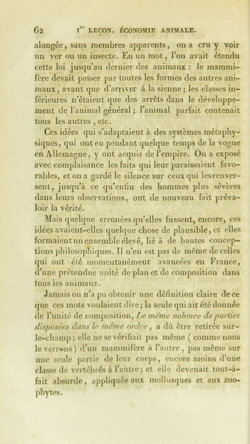 alongee, sans membres apparents, on a cru y voir un ver ou un insecte. En un mot, Ton avait etendu cette loi jusqu’au dernier des animaux : Je raammi- fere devait passer par toutes les formes des autres ani- maux, avant que d’arriver a la sienne; les classes in- ferieures n’etaient que des arrets dans le developpe- ment de l’animal general; l’animal parfait contenait tous les autres , etc. Ces idees qui s’adaptaient a des systemes metaphy- siques, qui ont eu pendant quelque temps de la vogue en Allemagne, y ont acquis del’empire. On a expose avec complaisance les faits qui leur paraissaient favo- rables, et on a garde le silence sur ceux qui lesrenver- sent, jusqu’a ce qu’entin des hommes plus severes dans leurs observations, ont de nouveau fait preva- loir la verite. Mais quelque erronees qu’elles fussent, encore, ces idees avaicnt-elles quelque chose de plausible, et elles formaientun ensemble eleve, lie a de hautes concep- tions philosophiques. II n’en est pas de meme decelles qui ont ete momeutanement avancees en France, d’unc pretendue unite de plan et de composition dans lous les animaux. Jamais on n’a puobtenir une definition claire dece que ces mots voulaient dire; la seulc qui ait dte donnee de runite de composition, Le meme nobmre de parlies disposers dans le meme ordre, a du 6tre retiree sur- le-champ; elle ne sc verifiait pas memo ( comme nous leverrmis) d’un mammifere a 1’autre, pas meme sur une seulc partie de leur corps, encore nioins d’uiie classe de vertebras a I’antre; et elle devenait tout-a- fait absurde, appliquee aux mollusques et aux zoo- phytes.