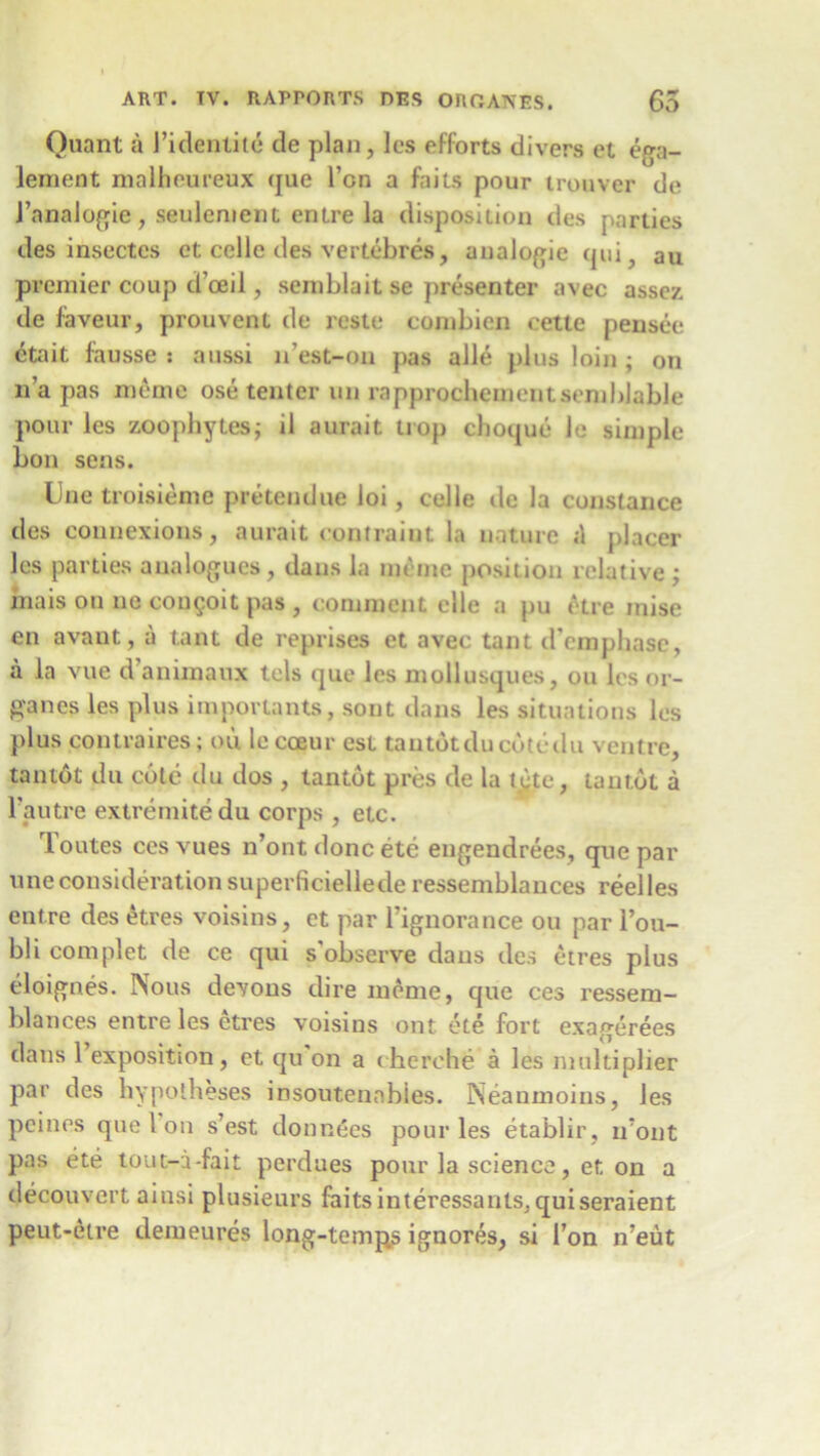 Quant a J’identite de plan, lcs efforts divers et ega- lement malheureux que Ton a fails pour trouver de J’analogie , seulement entre la disposition des parties des insectcs et cede des vertebres, analogic qui, au premier coup d’ceil, semblait se presenter avec assez de faveur, prouvent de reste combien cette pensee etait fausse : aussi n’est-on pas alle plus loin ; on n a pas meme ose tenter un rapprochementsemblable pour lcs zoophytes; il aurait trop choque le simple bon sens. Une troisieme pretendue loi, cede de la Constance des connexions, aurait contrail]t la nature «1 placer lcs parties analogues, dans la meme position relative ; mais on no couQoit pas , comment elle a pu etre mise en avant, a tant de reprises et avec taut d’cmpliase, a la vue d aniinaux tels que les mollusques, on lcs or- ganes les plus importants, sont dans les situations les plus contraires; ou le coeur est tantotducdtcdu ventre, tantot du cote du dos , tantot pres de la tete, tantot a l'autre extremitedu corps , etc. Toutes cesvues n’ont done ete engendrees, que par une consideration superficiellede ressemblances reel les entre des etres voisins, et par Tignorance ou par 1’ou- bli complet de ce qui s'observe dans des etres plus eloignes. Nous devons dire meme, que ces ressem- blances entre les etres voisins ont ete fort exagerees dans 1 exposition, et qu on a cherche a les multiplier par des hypotheses insoutenables. Neanmoins, les peines que Ion s’est donnees pour les etablir, u’ont pas ete tout-a-fait perdues pour la science, et on a decouvcrt ainsi plusieurs faitsinteressanlSjquiseraient peut-etre demeures long-temps ignores, si Ton n’eut