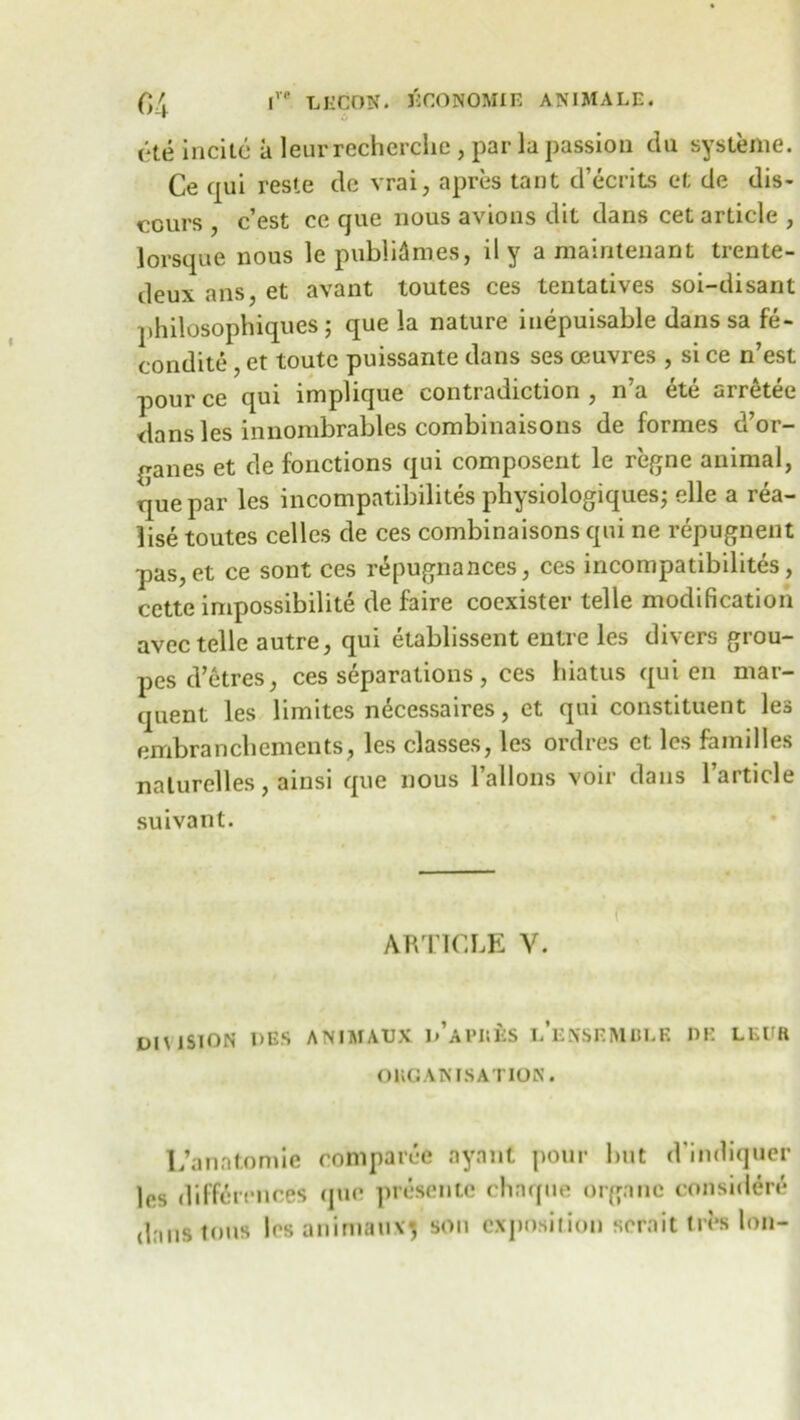 (*te incite a leurrecherciie, par la passion du systeme. Ce qui reste dc vrai, apres taut d’ecrits et de dis- cours , e’est ce que nous avions dit dans cet article , lorsque nous le publicities, il y a maintenant trente- deux ans, et avant toutes ces tentatives soi-disant philosophiques; que la nature inepuisable dans sa fe- condite , et toute puissante dans ses oeuvres , si ce n’est pour ce qui implique contradiction , n’a ete arretee dans les innombrables combinaisons de formes d’or- qanes et de fonctions qui composent le regne animal, que par les incompatibilites physiologiquesj elle a rea- lise toutes celles de ces combinaisons qui ne repugnent pas,et ce sont ces repugnances, ces incompatibilites, cette impossibility de faire coexister telle modification avee telle autre, qui elablissent entre les divers grou- pes d’etres, ces separations, ces hiatus qui en mar- quent les limites necessaires, et qui constituent les embranchements, les classes, les ordres et: les families nalurelles, ainsi que nous ballons voir dans l’article suivant. f ARTICLE V. DIMSION DES ANIMAUX d’aPIIKS LENSEMBLK DE LEUR ORGANISATION. L’anatomie comparce nynnt pour but d'indiquer les differences quo presente chnque organe considere dans tons les animauxj son exposition sernittres Ion-